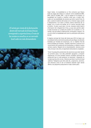 13Noticias de ExportAr
Según Varela, «la trazabilidad es un hilo conductor que hilvana
todas las etapas del trabajo en cualquier norma establecida (BPA,
BPM, HACCP, GLOBAL, BRC...) que se adopte en la empresa. La
trazabilidad nos muestra a nosotros, antes que a ningún otro,
cuáles son las posibilidades de proceso que tiene nuestra fruta. Es
decir, cuando la recibimos del campo con su historial, luego cuando
la despachamos. Con toda su historia, damos testimonio de un
trabajo, de un punto de partida, de un camino recorrido hasta
el cliente». Es poco usual, pero, a la vez, necesario recibir toda la
información de la llegada de la fruta, ya que esto permite saber
si todo el proceso se cumplió de acuerdo con lo previsto o si, en
cambio, hay que realizar modificaciones, enmiendas o mejoras. «Es
un error tomar la trazabilidad solo como la certificación del camino
de ida».
El objetivo principal de Frutas del Litoral para 2014 es lograr una
consolidacióndelaumentodelaproducciónparallegaralasdieciséis
toneladas por hectárea de zarzamoras, con un objetivo final de
veinte toneladas por hectárea. «También aspiramos a avanzar en el
conocimiento de la producción de frambuesas y a obtener nuestra
primera cosecha. Respecto de la industrialización, tenemos como
meta, de aquí a dos años, la exportación del producto congelado».
Tienen hoy pequeños productores de zarzamoras que están dando
sus primeros pasos. Con ellos pretenden agruparse y compartir
experiencias, así como también intentar consolidar volúmenes de
producción que un solo productor no alcanzaría. «Siguiendo un
consejo que escuché una vez, Tenemos que hacer mucho de lo que
sabemos. Trabajamos para ello cada día, y esperamos, asimismo,
que esfuerzos como el de la Fundación ExportAr sigan dando
aliento a los pequeños productores en todo nuestro país».
Elveinteporcientodelafacturación
dentrodelmercadodefrutasfrescas
correspondeaexportaciones;elrestode
lasventassecanalizaenunmercado
localcadavezmásdemandante.
 