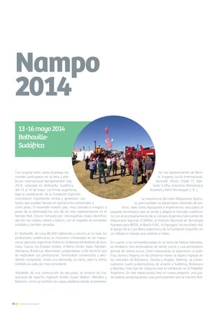 14 Noticias de ExportAr
Con singular éxito, varias empresas na-
cionales participaron en la feria y exhi-
bición internacional NampoHarvest Day
2014, realizada en Bothaville, Sudáfrica,
del 13 al 16 de mayo. Las firmas argentinas,
bajo la coordinación de la Fundación ExportAr,
concretaron importantes ventas y generaron con-
tactos que pueden derivar en operaciones comerciales a
corto plazo. El estandde nuestro país, muy cómodo e integral, a
pesar de la diversidad,fue uno de los más representativos en el
Nampo Park. Estuvo formado por 14compañías, todas identifica-
das por los colores celeste y blanco, con el respaldo de entidades
estatales y también privadas.
En Bothaville, de unos 80.000 habitantes y cercana al río Vaal, los
productores sudafricanos se mostraron interesados en las maqui-
narias agrícolas argentinas (había en la Nampo exhibidores de Aus-
tralia, Suecia, los Estados Unidos, el Reino Unido, Italia, Pakistán,
Alemania, Brasil).Las observaban, preguntaban a los técnicos que
les explicaban sus prestaciones. Terminaban convencidos y deci-
diendo comprarlas. Existe una demanda, es cierto, pero la oferta
también es cada vez más consistente.
Alrededor de una construcción de dos pisos, se situaron las ma-
quinarias de Apache, Ingersoll, Bufalo (Super Walter), Metalfor y
Mainero, como así también las carpas aledañas donde se presenta-
ron los representantes de Berti-
ni, Fragaria, Laurik Internacional,
Ascanelli, Akron, Doble TT, Abe-
lardo Cuffia, Industrias Metalúrgica
Rossmet y Fertil Tecnologías S. R. L.
La mayoría era del rubro Maquinaria Agríco-
la, pero también se presentaron oferentes de Ser-
vicios, tales como Agropartes e Implementos vinculados al
paquete tecnológico que se vende y adapta al mercado sudafrica-
no con el acompañamiento de la Cámara Argentina Fabricantes de
Maquinaria Agrícola (CAFMA), el Instituto Nacional de Tecnologia
Agropecuaria (INTA), el Banco ICBC, la Expoagro. Ha resultado vital
el apoyo de la Cancillería argentina y de la Fundación ExportAr, en
un trabajo en equipo que satisfizo a todos.
En cuanto a las ventasefectuadas en la tierra de Nelson Mandela,
se vendieron tres sembradoras de veinte surcos y una sembradora
grande de treinta surcos. Estas maquinarias se exportaron a Sudá-
frica, Kenia y Nigeria; en los próximos meses se espera ingresar en
los mercados de Botswana, Zambia y Angola. Además, se comer-
cializaron cuatro pulverizadoras de arrastre a Sudáfrica, Botswana
y Namibia. Este tipo de máquina está en exhibición en el Pabellón
Argentino. En dos meses,estará listo un nuevo proyecto: una pul-
verizadora autopropulsada cuya particularidad será la tracción 4x4.
Nampo
2014
13-16mayo2014
Bothaville-
Sudáfrica
 