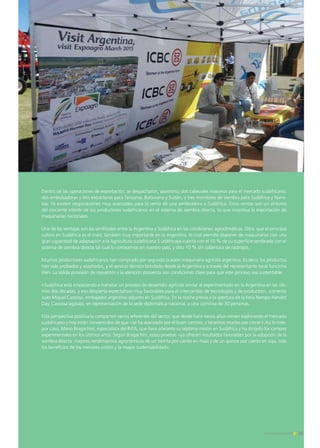 Dentro de las operaciones de exportación, se despacharon, asimismo, dos cabezales maiceros para el mercado sudafricano,
dos embolsadoras y dos extractoras para Tanzania, Botswana y Sudán, y tres monitores de siembra para Sudáfrica y Nami-
bia. Ya existen negociaciones muy avanzadas para la venta de una sembradora a Sudáfrica. Estas ventas son un síntoma
del creciente interés de los productores sudafricanos en el sistema de siembra directa, lo que incentiva la exportación de
maquinarias nacionales.
Una de las ventajas son las similitudes entre la Argentina y Sudáfrica en las condiciones agroclimáticas. Otra, que el principal
cultivo en Sudáfrica es el maíz, también muy importante en la Argentina, lo cual permite disponer de maquinarias con una
gran capacidad de adaptación a la Agricultura sudafricana.S udáfricaya cuenta con el 10 % de su superficie sembrada con el
sistema de siembra directa tal cual lo conocemos en nuestro país, y otro 10 % sin cobertura de rastrojos.
Muchos productores sudafricanos han comprado por segunda ocasión maquinaria agrícola argentina. Es decir, los productos
han sido probados y aceptados, y el servicio técnico brindado desde la Argentina y a través del representante local funciona
bien. La sólida provisión de repuestos y la atención posventa son condiciones clave para que este proceso sea sustentable.
«Sudáfrica está empezando a transitar un proceso de desarrollo agrícola similar al experimentado en la Argentina en las últi-
mas dos décadas, y eso despierta expectativas muy favorables para el intercambio de tecnologías y de productos», comenta
Juan Miguel Cassissa, embajador argentino adjunto en Sudáfrica. En la noche previa a la apertura de la feria Nampo Harvest
Day, Cassissa agasajó, en representación de la sede diplomática nacional, a una comitiva de 30 personas.
Esta perspectiva positiva la comparten varios referentes del sector, que desde hace varios años vienen explorando el mercado
sudafricano y hoy están convencidos de que «se ha avanzado por el buen camino, y tenemos mucho por crecer».Así lo cree,
por caso, Mario Bragachini, especialista del INTA, que lleva adelante su séptima misión en Sudáfrica y ha dirigido los campos
experimentales en los últimos años. Según Bragachini, estas pruebas «ya ofrecen resultados favorables por la adopción de la
siembra directa: mejores rendimientos agronómicos de un treinta por ciento en maíz y de un quince por ciento en soja, más
los beneficios de los menores costos y la mayor sustentabilidad».
15Noticias de ExportAr
 