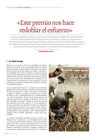 16 Noticias de ExportAr
«Estepremionoshace
redoblarelesfuerzo»
Entrevista I Lic. Gabriel Astegiano, ejecutivo de Comercio Exterior de Apache S. A.
LaempresasantafesinaApache,conmásde50añosdetrayectoriaenlafabricacióndeimplementos
agrícolas,resultóganadoradelpremioExportAr2013enelrubroConsolidaciónyPermanenciaen
MercadosExternos.EllicenciadoGabrielAstegiano,ejecutivodeComercioExteriordelafirma,expone
laestrategiaaplicadaporlacompañíaparamantenersuliderazgo,materiasprimasymanodeobra.Si
queremosteneréxito,tenemosqueacompañarestemodeloindustrial»,expresaMartellotta.
Por Lic. Héctor Lorenzo
www.apache.com.ar
Apache S. A. se fundó en 1957 en la localidad de Las Parejas,
provincia de Santa Fe. Inició sus actividades fabricando diversos
elementos agrícolas. Desde el comienzo, se planteó como objetivo
estar cerca de la gente que trabaja en el campo, y responder a
sus necesidades. Por esa razón, al cabo de unos años la compañía
estuvo lista para ofrecerles a los productores una línea completa de
implementos de roturación, preparación de sementera y siembra.
Así, lo que comenzó como una fabricación casi artesanal, se fue
transformando en una producción en serie que devino, a fines de
la década de los setenta, en la planificación y puesta en marcha de
la nueva planta industrial.
Hoy, el complejo fabril Apache S. A., dispone de un predio de
49.000 metros cuadrados (m2
) con una planta para la fabricación de
herramientas agrícolas, de 17.000 m2
, una de las más modernasen
su género, y, además, una planta de fundición gris y nodular,
de 5900 m2
, para su propioabastecimiento y también destinada
a la venta de materiales a terceros. Ello le permite alcanzar una
producción anual de 750 unidades e implementos, y de más de
730 toneladas de fundición. Trabajan en esas tareas cerca de
220 personas.En este marco, Apache S. A. se ha convertido en
una de las empresas más fuertes del mercado en la fabricación
de sembradoras para granos finos y granos gruesos, tanto en
siembra convencional como en siembra directa, así como también
de pulverizadores autopropulsados, mixers, descompactadores,
acoplados tolva de diversas capacidades y rastras, entre otros
productos.
«La evolución de Apache Sociedad Anónima se apoyó en la
adaptación de los productos a las necesidades del mercado
—comenta el licenciado Gabriel Astegiano, ejecutivo de Comercio
Exterior de la firma—. Hoy, nuestra empresa cuenta con un área
de Desarrollo de Producto que permanentemente busca nuevas
maneras de beneficiar al productor». Astegiano considera que
el secreto para mantenerse durante 50 años en el mercado es
 