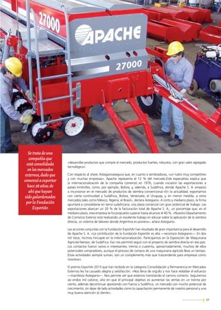 17Noticias de ExportAr
PREMIO EXPORTAR 2013
«desarrollar productos que compre el mercado, productos fuertes, robustos, con gran valor agregado
tecnológico».
Con respecto al share, Astegianoasegura que, en cuanto a sembradoras, «un rubro muy competitivo
y con muchas empresas», Apache representa el 12 % del mercado.Este especialista explica que
la internacionalización de la compañía comenzó en 1976, cuando iniciaron las exportaciones a
países limítrofes, como, por ejemplo, Bolivia, y, además, a Sudáfrica, donde Apache S. A. empezó
a incursionar en el mercado de productos de siembra convencional.«En la actualidad, exportamos
con cierta continuidad a Sudáfrica, Bolivia, Venezuela, el Uruguay, y, en menor medida, a otros
mercados,tales como México, Nigeria, el Brasil», declara Astegiano. A corto y mediano plazo, la firma
apuntará a consolidarse en tierra sudafricana, una plaza comercial con gran potencial de trabajo. Las
exportaciones abarcan un 20 % de la facturación total de Apache S. A., un porcentaje que, en el
mediano plazo, esta empresa se ha propuesto superar hasta alcanzar el 40 %. «Nuestro Departamento
de Comercio Exterior está realizando un excelente trabajo en educar sobre la aplicación de la siembra
directa, un sistema de laboreo donde Argentina es pionera», aclara Astegiano.
Las acciones conjuntas con la Fundación ExportAr han resultado de gran importancia para el desarrollo
de Apache S. A. «La contribución de la Fundación ExportAr es alta —reconoce Astegiano—. En dos
mil trece, hicimos hincapié en la internacionalización. Participamos en la Exposición de Maquinaria
Agrícola Nampo, de Sudáfrica. Eso nos permitió seguir con el proyecto de siembra directa en ese país.
Los contactos fueron varios e interesantes, treinta o cuarenta, aproximadamente, muchos de ellos
potenciales compradores, aunque el proceso de compra de una maquinaria agrícola lleva un tiempo.
Estas actividades siempre suman, son un complemento más que trascendente para empresas como
nosotros».
El premio ExportAr 2013 que han recibido en la categoría Consolidación y Permanencia en Mercados
Externos les ha causado alegría y satisfacción. «Nos llena de orgullo y nos hace redoblar el esfuerzo
—manifesta Astegiano—. Nos permite ver que estamos transitando el camino correcto. Seguiremos
así endos mil catorce, año en que el principal objetivo es aumentar las ventas en un treinta por
ciento, además decontinuar apostando con fuerza a Sudáfrica, un mercado con mucho potencial de
crecimiento, sin dejar de lado actividades como la capacitación permanente de nuestro personal y una
muy buena atención al cliente».
Setratadeuna
compañíaque
estáconsolidada
enlosmercados
externos,dadoque
comenzóaexportar
hace38años;de
ahíquehayan
sidogalardonados
porlaFundación
ExportAr.
 