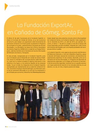 18 Noticias de ExportAr
El último 22 de abril, funcionarios de la Fundación ExportAr vi-
sitaron el municipio de Cañada de Gómez, al sur de la provincia
de Santa Fe, para realizar una capacitación sobre herramientas de
promoción comercial. En el mismo panel, se presentó el «Programa
de municipios al mundo», pertenecientea la Secretaría de Asuntos
Municipales, y se difundieron las tareas de la Oficina Generadora
de Industria Argentina (GENIA) de la ciudad de Las Parejas.Partici-
paron, además,miembros de la Secretaría de Asuntos Municipales
del Ministerio de Interior y Transporte.
En esta jornada, coorganizada por la Fundación ExportAr, junto
con la Fundación para el Desarrollo de Cañada de Gómez (FUDE-
CA), estuvo la intendenta del municipio,doctora Stella Maris Cle-
rici, quien por la mañana encabezó la apertura del evento e hizo
referencia a los logros y a los próximos desafíos de las empresas
locales. Ya por la tarde, los integrantes de la Fundación ExportAr,
acompañados por representantes de la ciudad de Cañada de Gó-
mez, recorrieron el parque industrial del lugar y se informaron acer-
ca de las inversiones efectuadas en la zona por los empresarios y
por el Estado para aumentar y diversificar las diferentesproducciones.
Existen desde hace años estrechos vínculos entre la Municipalidad
de Cañada de Gómez y la Fundación ExportAr: hubo capacitacio-
nes en diciembre de 2012 y en abril de 2013, por ejemplo. Asi-
mismo, el último 1.° de abril se cumplió un año de la creación del
Grupo Exportador de dicha localidad, integrado por cuatro firmas
de la Industria del Mueble y por una empresa proveedora de herra-
jes para dichos muebles.
La Fundación ExportAr, como agencia de promoción del Ministerio
de Relaciones Exteriores y Culto de la República Argentina, apoya
la decisión del Estado nacional de incrementar y de diversificar las
exportaciones argentinas. En ese contexto, desarrolló, junto con la
Secretaría de Asuntos Municipales, el «Programa de desarrollo de
exportaciones regionales»,con el objeto de fomentar el crecimien-
to de las economías regionales, haciendo foco en aquellos sectores
con mayor potencial de inserción en los mercados externos, lo cual
deviene, a su vez, en más y mejores puestos de trabajo.
La Fundación ExportAr,
en Cañada de Gómez, Santa Fe
CAPACITACIÓN
 