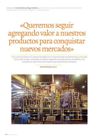 20 Noticias de ExportAr
«Queremosseguir
agregandovaloranuestros
productosparaconquistar
nuevosmercados»
Entrevista I Carlos Bender y Diego Salomón, gerente comercial y coordinador del área Mercado Externo del
Departamento de Ventas de Lumilagro S. A., respectivamente
Con73añosdeexistencia,laempresaLumilagroS.A.sehaposicionadomuyfuertementeenelmercado
local,ycadavezllegaamáspaísesextranjeros.Adaptandosusproductosalasnecesidadesyalas
costumbresdecadacliente,estacompañíasigueexpandiendolasfronteras.
www.lumilagro.com.ar
 
