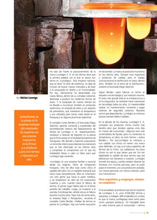 21Noticias de ExportAr
Por Héctor Lorenzo
Ha sido tan fuerte el posicionamiento de la
marca Lumilagro S. A. en los últimos años que
la primera palabra con la que se asocia aun
termo es «Lumilagro». Esta empresa nacional,
que ya tiene 73 años de existencia, no deja de
innovar, de buscar nuevos mercados y de estar
a la vanguardia en diseño y en funcionalidad.
Por eso, últimamente ha desarrollado una
nueva fábrica, dentro de su complejo industrial,
destinada a producir los modernos termos de
acero. Y la búsqueda de nuevos clientes los
ha llevado a incursionar también en productos
isotérmicos, sin ampolla de vidrio y con aislación
de poliuretano, que mantienen la temperatura
y son utilizados para tomar mate tereré en el
Paraguay y en algunas provincias argentinas.
El contador Carlos Bender y el licenciado Diego
Salomón, gerente comercial y coordinador del
sectorMercado Externo del Departamento de
Ventas de Lumilagro S. A., respectivamente,
recibieron a Noticias de ExportAr en la planta
que la firma posee en la localidad bonaerense de
Tortuguitas. Allí, Bender y Salomón propusieron
un recorrido interno para observar las inversiones
que se han efectuado en los últimos años
y comprobar el compromiso con el que los
empleados llevan a cabo su labor para que
Lumilagro siga creciendo.
«Lumilagro es una empresa familiar y nacional
desde sus orígenes. Viene de inmigrantes
húngaros. Uno de ellos traía como oficio el
soplado del vidrio. Era un soplador artesanal que
hacía cosas extraordinarias. Ellos se conectaron
con otra gente que hacía la parte metálica,
y así empezaron en abril de mil novecientos
cuarenta y uno, cuando nació la fábrica de
termos. El primer lugar habría sido en el barrio
porteño de Caballito. Luego, se mudaron a la
avenida Constituyentes, donde estuvo la fábrica
durante muchos años. Hace más de veinte años,
la empresa llegó a Tortuguitas», recuerda el
contador Carlos Bender. «Hablar de termos es
pensar en Lumilagro. Hay una fuerte asociación
en ese sentido. La marca se posicionó muchísimo
en los últimos años. Siempre tuvo trayectoria
y productos de calidad, pero el trabajo
comunicacional se perfeccionó en estos últimos
años. También en el tema de la distribución»,
sostiene el licenciado Diego Salomón.
Según Bender, «para fabricar un termo se
requiere una tecnología y una inversión enorme.
El costo más grande está en la infraestructura y
en la maquinaria. Se necesitan hacer inversiones
en tecnología todos los años. Es imprescindible
realizar un mantenimiento constante y pagar
sistemas de seguridad carísimos. Nosotros
somos gas-dependientes. Lumilagro se mantuvo
porque siempre fabricó calidad».
En la década de los noventa, Lumilagro S. A.
competía con productos chinos mucho más
baratos pero que duraban apenas unos días
en manos del consumidor. «Algunos eran solo
contenedores de líquido, pero no mantenían la
temperatura, es decir, no eran termos —aclara
Bender—. Por eso,Lumilagro se mantuvo y
con calidad. Los chinos no tienen una marca
para defender; no hay una marca específica de
termos de la China. Las soldaduras, los picos
chinos no son lo que tienen que ser. Era tan
deplorable la calidad de esos termos que esa
deficiencia nos favoreció a nosotros. Lumilagro
transitó esa época, cuando estaban abiertas las
fronteras con muchas penurias, pero se pudo
pasar el momento, con una producción acotada,
con menos personal, con menos inversión, pero
nos mantuvimos».
En la actualidad, se producen por año en la planta
de Lumilagro S. A. unos 4.500.000 termos y
repuestos, y trabajan 280 empleados.Lo curioso
es que la marca Lumilagroya tiene tanto peso
como supropio producto. «El intangible tiene
un valor enorme para el consumidor —afirma
Actualmente,en
laplantadela
empresatrabajan
280empleados
(lamayoríacon
unaextensa
trayectoria
enlafirma)
yseproducen
4.500.000termos
yrepuestospor
año.
Para argentinos y uruguayos, siempre
un compañero
 