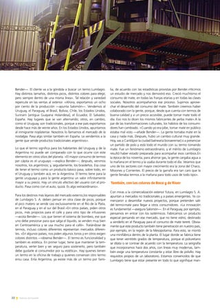 22 Noticias de ExportAr
Bender—. El cliente va a la góndola a buscar un termo Lumilagro.
Hay distintos tamaños, distintos picos, distintos colores para elegir,
pero siempre dentro de una misma línea». Tal relación y variedad
repercute en las ventas al exterior. «Ahora, exportamos un ocho
por ciento de la producción —apunta Salomón—. Vendemos al
Uruguay, el Paraguay, el Brasil, Bolivia, Chile, los Estados Unidos,
Surinam [antigua Guayana Holandesa], el Ecuador, El Salvador,
España. Hay lugares que se van alternando; otros, en cambio,
como el Uruguay, son tradicionales, porque a ese país exportamos
desde hace más de veinte años. En los Estados Unidos, apuntamos
al inmigrante rioplatense. Nosotros lo llamamos el mercado de la
nostalgia. Pasa algo similar también en España. Le vendemos a la
gente que vende productos tradicionales argentinos».
Lo que el termo significa para los habitantes del Uruguay y de la
Argentina no puede ser comparado con lo que ocurre con este
elemento en otros sitios del planeta. «El mayor consumo de termos
per cápita es el uruguayo —explica Bender—; después, venimos
nosotros, los argentinos; y, seguidamente, los brasileños. Esa cosa
de tener el termo como un producto básico pasa, sobre todo, en
el Uruguay y también acá, en la Argentina. El termo tiene para la
gente uruguaya y para la gente argentina un valor infinitamente
mayor a su precio. Hay un vínculo afectivo del usuario con el pro-
ducto. Pasa como con el auto, quizá. Es algo extraordinario».
Para los destinos más lejanos del mercado externo,los responsables
de Lumilagro S. A. deben pensar en otra clase de picos, porque
el pico matero se vende casi exclusivamente en el Río de la Plata,
en el Paraguay y en el sur del Brasil.«En otros países, piden otros
picos, más propicios para el café y para otro tipo de infusiones
—acota Bender—. Los que tienen el sistema de bombeo, ese que
uno debe presionar para que salga el líquido, se venden muy bien
en Centroamérica y se usa mucho para el café». Tratándose de
termos, incluso colores diferentes representan mercados diferen-
tes. «En algunos países, nos piden algunos tonos y en otros exigen
colores distintos —observa Bender—. El termo es funcionalidad y
también es estética. En primer lugar, tiene que mantener la tem-
peratura, verter bien y ser seguro para sostenerlo, pero también
debe gustarle al consumidor por su estética». Hay quienes tienen
un termo en la oficina de trabajo y quienes conservan otro termo
ensu casa. Enla Argentina, ya existe más de un termo por fami-
lia, de acuerdo con las estadísticas provistas por Bender.«Hicimos
un estudio de mercado y nos demostró eso. Creció muchísimo el
consumo de mate, en todas las franjas etarias y en todas las clases
sociales. Nosotros acompañamos ese proceso. Supimos aprove-
char el desarrollo del consumo del mate. También creemos haber
colaborado con la gente, porque, desde que cuenta con termos de
buena calidad y a un precio accesible, puede tomar mate todo el
día. Eso nos lo dicen los mismos fabricantes de yerba mate».A la
par de las transformaciones culturales, los hábitos de los consumi-
dores han cambiado. «Cuando yo era pibe, tomar mate en público
estaba mal visto —añade Bender—. La gente tomaba mate en la
casa y nada más. Después, hubo un cambio cultural muy grande.
Hoy, vas a Cariló[por la ciudad balnearia bonaerense] o a presenciar
un partido de polo y está todo el mundo con su termo tomando
mate. Fue un fenómeno extraordinario, y el mérito de Lumilagro
resultó haber estado preparada para acompañar esos cambios.En
la época de los noventa, para ahorrar gas, la gente cargaba agua a
la mañana en el termo y la usaba durante todo el día. Veíamos que
uno de los sectores con mayor crecimiento era la zona del Chaco,
Misiones y Corrientes. El precio de la garrafa era tan caro que la
gente llenaba termos a la mañana para todo usos de todo tipo».
Con miras a la comercialización exterior futura, en Lumilagro S. A.
apuntan a mercados no tradicionales y a países emergentes. Ya co-
menzaron a desarrollar nuevos proyectos, porque pretenden salir
del termo-mate para llegar a otros consumidores. «La innovación
es fundamental —asegura Salomón—. En el Paraguay, por ejemplo,
pensamos en entrar con los isotérmicos. Fabricamos un producto
especial pensando en ese mercado, que no tiene vidrio, destinado
a venderlo en el Paraguay para el consumo de mate tereré. Obvia-
mente que este producto también tiene penetración en nuestro país,
por ejemplo, en la región de la Mesopotamia. Para esto, se montó
una minifábrica dentro de la planta. El lugar donde se fabrica tiene
que tener veintitrés grados de temperatura, porque el poliuretano
se dilata o se contrae de acuerdo con la temperatura. La serigrafía
que incorporamos hace dos años, con líneas muy modernas, tam-
bién exige una temperatura constante y estar libre de polvillo. Hay
requisitos propios de un laboratorio. Estamos convencidos de que
Lumilagro tiene que estar presente en todo lo que signifique man-
También, con los colores de Boca y de River
 