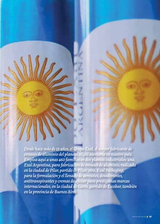Desdehacemásde15años,elGrupoExal,elmayorfabricantede
envasesdealuminiodelplaneta,eligióasentarseennuestropaís.
Empleaaquíaunas460familiasendosplantasindustriales:una,
ExalArgentina,parafabricacióndeenvasesdealuminio,radicada
enlaciudaddePilar,partidodePilar;otra,ExalPackaging,
paralaformulaciónyelllenadodeaerosoles,desodorantes,
antitranspirantesycremasdeafeitarparaprestigiosasmarcas
internacionales,enlaciudaddeGarín,partidodeEscobar,también
enlaprovinciadeBuenosAires
25Noticias de ExportAr
 