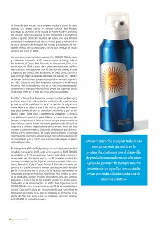 26 Noticias de ExportAr
Al cierre de esta edición, esta empresa estaba a punto de abrir,
además, una tercera fábrica en terreno nacional, Exal Madryn,
para tejos de aluminio, en la ciudad de Puerto Madryn, provincia
del Chubut. Esta nueva planta no solo consolidará a la Argentina
como el quinto productor mundial del rubro, sino que también
aumentará la competitividad de esta firma, pues la convertirá en
la única fabricante de aerosoles del mundo que completa la inte-
gración vertical de su producción, con lo que concluye el círculo
virtuoso que inició en 2002.
Las inversiones mencionadas superarán los 300.000.000 de pesos
y conllevarán la creación de 70 nuevos puestos de trabajo directo.
Por lo demás, el Grupo Exal, fundado en Youngstone, Ohio, Esta-
dos Unidos, en 1993, a partir de la puesta en marcha de Exal Ma-
dryn sustituirá importaciones por 40.000.000 de dólares anuales
y exportará por 30.000.000 de dólares; en 2002-2013, solo en el
país sustituyó importaciones de aerosoles por más de 700.000.000
de dólares. Se había radicado esta compañía en territorio argentino
en 1997. Entonces, creó Exal Argentina, cuya planta, en el Parque
Industrial Pilar, es considerada una de las más avanzadas tecnológi-
camente en el mercado internacional. Desde ese lugar han salido,
en la etapa 1998-2013, más de 2.600.000.000 unidades.
En 2002, el Grupo Exal Argentina puso en marcha Exal Packaging
en Garín, en el marco de una clara sustitución de importaciones,
ya que se incluía la elaboración local. La decisión de adquirir una
nueva fábrica se debió a que a las marcas globales les interesa
esta plaza comercial, por su previsible crecimiento y por su po-
blación joven, entre otras características atrayentes. «Empeza-
mos elaborando productos para Gillette, y, con el transcurso del
tiempo, comenzamos a fabricar productos que anteriormente se
importaban», cuenta Rubén Yantorno, presidente del Grupo Exal
Argentina y también vicepresidente senior en esta firma del área
Asuntos Gubernamentales y Desarrollo de Negocios para Latinoa-
mérica. Como consecuencia, el Grupo generó empleo y sustituyó
importaciones. Asimismo, posibilitó que marcas foráneas crecieran
en nuestro país y en la región que el consumidor pagara un precio
razonable por ellas.
En la Argentina, el Grupo Exal participa con sus objetos en más de la
mitad del mercado (en 2013, este sector superó los 1035.000.000
de unidades, el 53 % en aluminio; nuestro país lidera el consumo
de aerosoles per cápita en la región, con 12 unidades anuales). En-
tre sus principales clientes, figuran notorias empresas, tales como
Avon, Beiersdorf, Coty, L’Oreal, Procter  Gamble, y Unilever Ar-
gentina, a la que le suministra envases que después serán llenados
por la multinacional en su planta de la localidad bonaerense de
Tortuguitas, partido de Malvinas Argentinas. Para ampliar su carte-
ra de productos, idearon envases innovadores para, por ejemplo,
Budweiser y Coca-Cola de los Estados Unidos; en ambos casos,
focalizados en la diferenciación. En 2013, Exal Argentina invirtió
90.000.000 de pesos e incrementó en un 30 % su capacidad pro-
ductiva. Con ese fin, puso en funcionamiento una nueva línea de
fabricación (la primera de su tipo en instalarse en el mundo) en su
planta de Pilar que, junto a las ya instaladas, permiten procesar
420.000.000 de unidades anuales.
«Nuestraintenciónesseguirtrabajando
paraganarmáseficienciaenla
producción,continuarconeldesarrollo
deproductosinnovadoresconaltovalor
agregado,ycompartirsiemprenuestro
crecimientoconaquellascomunidades
enlasqueestánubicadascadaunade
nuestrasplantas»
 