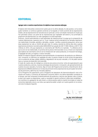 EDITORIAL
Agregar valor a nuestras exportaciones: Un objetivo al que sumamos esfuerzos.
El balance del intercambio comercial de nuestro país en la última década, ha sido positivo: se ha conse-
guido mantener un continuo superávit comercial; se ha logrado un fuerte aumento de las exportaciones
totales y de las exportaciones de manufacturas en particular; se han concretado inversiones en el país que
han permitido sustituir una parte de las importaciones que ingresaban del exterior y ha aumentado la
proporción de exportaciones con valor agregado en el total exportado.
Entonces, ¿Somos esencialmente un país exportador de materias primas? A juzgar por la composición de
nuestras exportaciones, parecería que no. Si por materias primas entendemos las llamadas exportacio-
nes tradicionales (minerales, petróleo y derivados, cereales, semillas y productos pesqueros), vemos que
éstas representan tan sólo un 30,6% del valor total. En cambio, durante los últimos diez años nuestras
exportaciones de bienes manufacturados (MOI+MOA) han pasado de USD 17.694 millones a USD 51.552
millones en 2013, cifra que representa un crecimiento del 194,4% en el período. Y a diferencia de lo
que ocurre con las tradicionales, el aumento de los precios internacionales no es un factor tan importante
para explicar ese crecimiento como lo son la introducción de nuevos productos, la innovación tecnología,
el agregado de valor y el ingreso a nuevos mercados.
Desde la Fundación ExportAr alentamos permanentemente a la exportación de productos con diferencia-
ción, innovación, en definitiva con agregado de valor. Es preciso romper el círculo vicioso de especializa-
ción en productos de baja calidad, pobreza y degradación de recursos naturales, a fin de poder avanzar
hacia un proceso de desarrollo más sostenible.
A través de nuestra área de inteligencia comercial procuramos encontrar nichos de especialización para
nuestros productos y servicios, trazamos estrategias de promoción e innovación y de aprovechamiento de
nuestros recursos naturales y humanos. Bajo el marco del Programa de Aumento y Diversificación de las
Exportaciones (PADEX) diseñamos en el área de promoción de las exportaciones las principales herramien-
tas de promoción y definimos los mercados objetivos.
Con el Programa de Capacitación junto al Programa de Laboratorio de Internacionalización más la for-
mación de Grupos y Consorcios de Exportación buscamos definir una oferta exportable consistente en
el tiempo, que este compuesta fundamentalmente de productos y servicios que generen valor al cliente,
es decir que supere sus expectativas, supla su necesidad, le aporte confianza y sobre todo rentabilidad.
Los incentivos a la agregación de valor tienen un efecto positivo sobre la creación de empleo en todas las
economías regionales y esa es una meta, que aspiramos poder cumplir con nuestra gestión en la conduc-
ción de la Fundación ExportAr.
Ing. Agr. Javier Dufourquet
Director Ejecutivo Fundación Exportar
 