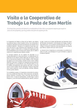 Visita a la Cooperativa de
Trabajo La Posta de San Martín
La Cooperativa de Trabajo La Posta de San Martín, que elabora
sus productos bajo la marca Calzados Vichino, fue incorporada al
«Programa Laboratorio de Internacionalización de Empresas de la
Fundación ExportAr». Ubicada en la ciudad de Arroyo Seco, pro-
vincia de Santa Fe, esta cooperativa está integrada por 70 traba-
jadores. Surgió en 2003 como un instituto de capacitación para
formartrabajadores para la Industria del Calzado, pero en 2006 se
trasformó en cooperativa para elaborar calzado.
Su principal producto son los zapatos de seguridad, en su
mayoría,fabricados con marcas de terceros. La Cooperativa de Tra-
bajo Posta de San Martín produce 800 pares de zapatos a diario
con la marca de otra empresa, en siete modelos, y otros 100 pares
de zapatos con la marca propia, Calzados Vichino, entres modelos
diferentes. Hace poco, incorporó una segunda línea de producción
para zapatillas, en la cual elaboran unos 100 pares diarios, en sie-
te modelos, principalmente, para quienes usan skate. La línea de
verano incluirá modelos del tipo alpargatas. Proyectan desarrollar
otros nuevos productos, como, por ejemplo, mochilas, billeteras,
remeras, gorras, llaveros.
Con vendedores propios, la Cooperativa comercializa los produc-
tos en las ciudades de Arroyo Seco, Villa Constitución, San Nicolás,
Rosario, Misiones, Corrientes, Chaco, Entre Ríos, Mar del Plata y
Buenos Aires. A través de distribuidores, también llega a toda la
Patagonia, y, vía la red social Facebook,efectúa, además, ventas en
la web. Cuenta con el apoyo del Ministerio de Desarrollo Social,
del Ministerio de Industria, y del Ministerio de Trabajo, Empleo y
Seguridad Social. Con la asistencia del Ministerio de Ciencia, Tec-
nología e Innovación Productiva, está desarrollando una máquina
para fabricar calzado ciento por ciento nacional.
La intención de la Cooperativa es comercializar sus productos en
todo el mundo, una estrategia en la que le brindará su apoyo la
Fundación ExportAr.
EnArroyoSeco,provinciadeSantaFe,70trabajadoresledanvidaaunapujanteempresaquesurgióen
2003conotropropósitoyquehoyproduce900paresdezapatospordía.
31Noticias de ExportAr
 