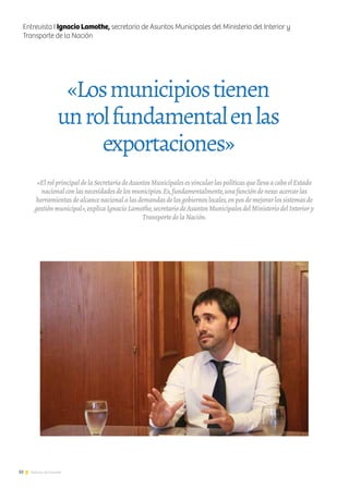 32 Noticias de ExportAr
«ElrolprincipaldelaSecretaríadeAsuntosMunicipalesesvincularlaspolíticasquellevaacaboelEstado
nacionalconlasnecesidadesdelosmunicipios.Es,fundamentalmente,unafuncióndenexo:acercarlas
herramientasdealcancenacionalalasdemandasdelosgobiernoslocales,enposdemejorarlossistemasde
gestiónmunicipal»,explicaIgnacioLamothe,secretariodeAsuntosMunicipalesdelMinisteriodelInteriory
TransportedelaNación.
«Losmunicipiostienen
unrolfundamentalenlas
exportaciones»
Entrevista I Ignacio Lamothe, secretario de Asuntos Municipales del Ministerio del Interior y
Transporte de la Nación
 
