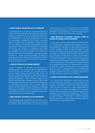 —¿Cómo surge la vinculación con la Cancillería?
—Cuando asumimos en la Secretaría, retomamos la idea del rol
fundamental de los municipios para la plataforma exportadora,
a partir de la concepción de que los intendentes debían tener
un papel protagónico a la hora de auspiciar las exportaciones
de su distrito. Pero, a su vez, ellos nos decían que no conocían
los instrumentos y herramientas para acceder al mercado
externo: no sabían si eran competitivos, si carecían del know-
how. Para empezar a dar respuesta a esta problemática, resultó
esencial la articulación con la Dirección General de Cooperación
Internacional, que encabeza la embajadora Lucila Rosso;
con la Subsecretaría de Asuntos Institucionales, dependiente
del embajador Lucas Serna; y también con la Secretaría de
Relaciones Económicas Internacionales, a cargo del embajador
Carlos Bianco. A partir del trabajo conjunto y articulado con
dichas áreas del Estado nacional, pudimos potenciar la difusión
de herramientas para los pequeños productores y las pymes en
todos los municipios del país.
—¿Cuál es el balance del trabajo conjunto?
—Hasta el momento, los resultados son muy positivos, y
entiendo que tiene que ver con que tanto la Cancillería como
nosotros tenemos una prioridad: mirar al interior del país y
acercar el Estado nacional, por decirlo de algún modo, a los
pequeños y medianos productores de todo nuestro territorio.
Hay que destacar que el trabajo conjunto entre el Ministerio
de Relaciones Exteriores y Culto, la Fundación ExportAr y esta
Secretaría ya ha generado actividades en más de quince sedes
donde participaron también otros municipios de zonas aledañas.
Lo interesante es que hemos hecho un trabajo abordando
todos los complejos productivos, sin limitarnos a una región en
particular. Por citar algunos ejemplos, ya realizamos actividades
en Río Negro, en Entre Ríos, en el sur de Santa Fe, en el Chubut,
y prontamente estaremos en Salta. La Argentina es variopinta en
lo que produce y en lo que puede exportar.
—¿Qué respuesta encuentran en los intendentes?
—Los intendentes se han mostrado muy proactivos y con mucho
nivel de demanda en términos de consultas y de vinculación con
la Cancillería. Vemos mucho interés y no solo en los lugares
donde fuimos sede, sino en otros que quieren armar actividades
para sus propios productores. Sin reducir todo al trabajo de los
intendentes, hay que destacar que, cuando se cargan la gestión
al hombro, eso se traduce en empresas que exportan.
—¿Qué diferencias encuentran respecto a 2003 en
relación al trabajo con los municipios?
—En dos mil tres, cuando empezó la gestión de Néstor Kirchner,
los municipios tenían una agenda muy marcada en torno a lo
social: básicamente, era hablar de planes sociales para contener
a los distritos por el desastre que había dejado el modelo de
exclusión neoliberal. Cuando la Argentina adoptó un nuevo
patrón de acumulación y de producción, que tiene la generación
de empleo y el desarrollo de las economías regionales como
dos de sus pilares fundamentales, la situación social empezó a
cambiar y comenzaron a generarse nuevas demandas. Claro que
hoy tenemos dificultades y desafíos, pero son completamente
distintos a los de una década atrás: que hoy estemos hablando del
rol de los intendentes en la exportación es un síntoma elocuente
de los cambios positivos que se han ido produciendo en materia
de desarrollo e inclusión. Recuerdo ahora el caso de la ciudad
de La Paz, Entre Ríos, donde trabajamos con cooperativas que
estaban cerrando, y se recuperaron, se pusieron en manos de los
trabajadores, volvieron a producir, incorporaron mano de obra y
hoy están pensando en exportar. Eso es otro país.
—¿Cuáles son las metas a corto, medio y largo plazo?
—No tenemos metas cuantificables, porque el país tiene más
de dos mil doscientos municipios, y no es lo mismo uno de la
Puna que otro del conurbano bonaerense; tienen problemáticas
diferentes y prioridades distintas. Como objetivo genérico,
puedo señalar el de mejorar los sistemas administrativos de
los municipios y los servicios que prestan a los ciudadanos.
Además, estamos trabajando en pos de instalar algunos temas
estratégicos, como la planificación urbana local o el tratamiento
de residuos sólidos. Es importante que las ciudades se empiecen
a pensar a mediano y largo plazo, y nosotros intentamos
brindarles todas las herramientas posibles para hacer frente a las
problemáticas que surjan de aquí en más.
33Noticias de ExportAr
 
