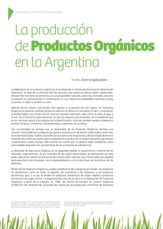 Laproducción
deProductosOrgánicos
enlaArgentina
Por Lic. Javier González Ojeda
La elaboración de un producto orgánico es el resultado de un sistema de alimentación diferente del
tradicional. Se trata de un alimento libre de químicos y de sustancias tóxicas reales o potenciales.
Esto permite mantener los alimentos con sus propiedades naturales, vitaminas, minerales, azúcares
y proteínas sin contaminantes ni conservantes, lo cual mejora sus propiedades nutritivas y realza
su aroma, su sabor y también su color.
Además de los valores nutricionales que aportan a la persona que los ingiere, los Productos
Orgánicos se destacan también porque se elaboran sin alterar la naturaleza, es decir, conservando
la biodiversidad y sin contaminar los recursos naturales esenciales, tales como el suelo, el agua y
el aire. Por el contrario, estos alimentos no solo los mejoran y los aumentan, en la medida en que
se los mantiene ajenos a los peligros de la desertificación, sino que también ayudan a detener el
cambio climático, a fomentar la biodiversidad y a preservar los acuíferos.
Son innumerables las ventajas que se desprenden de los Productos Orgánicos. Brindan una
solución a los problemas ecológicos que genera la producción de bienes tradicionales y estimulan
las economías locales, habida cuenta de que la ausencia de maquinarias y de tecnología deviene en
mano de obra intensiva, puesto que la totalidad de la producción la realizan pequeños agricultores
y productores rurales (aunque debe tenerse en cuenta que, al generar bajos excedentes, estas
comunidades adquieren las características de las economías de subsistencia).
La demanda de Agricultura Orgánica se ha expandido debido al requerimiento creciente de los
mercados, especialmente, de los mercados de los países desarrollados de poblaciones con alto
poder adquisitivo, donde las decisiones de compra están cada vez más influenciadas por aquellas
preocupaciones más vinculadas con el medioambiente y con la salud que con los precios de los
alimentos .
Dentro de los Productos Orgánicos, pueden establecerse dos categorías principales: los productos
no alimenticios, como las lanas, el algodón, los cosméticos y los higiénicos, y los productos
alimenticios, que, a su vez se dividen en productos alimenticios de origen vegetal y productos
alimenticios de origen animal. La Argentina lleva más de 25 años en la elaboración de Productos
Orgánicos, a partir de la creación, en 1985, del Centro de Estudios de Cultivos Orgánicos
(CENECOS). No obstante ello, se puede dar cuenta de una producción sistemática de Productos
INFORME DE PRODUCTOS ORGÁNICOS
SECRETARÍA GENERAL DE LA ASOCIACIÓN LATINOAMERICANA DE
INTEGRACIÓN (ALADI), «Estudio de mercado de productos orgánicos
de Bolivia», Departamento de Promoción Económica, Publicación N.°
06/02, mayo de 2002, págs. 21 y 22 [en línea]. Dirección URL: http://
www.aladi.org/nsfaladi/estudios.nsf/3d0858570ce04c7203256996
0050048e/23bfe1363c77803103256bce005cd260/$FILE/6-02.pdf
[Consulta: 5 de mayo de 2014].
34 Noticias de ExportAr
 