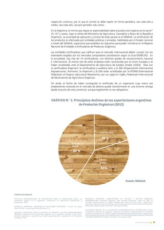 37Noticias de ExportAr
inspección continuo, por lo que el control se debe repetir en forma periódica, sea cada año y
medio, sea cada año, sea por períodos más cortos .
En la Argentina, la norma que regula la responsabilidad sobre la producción orgánica es la Ley N.°
25.127 y anexo, bajo la órbita del Ministerio de Agricultura, Ganadería y Pesca de la República
Argentina. La autoridad de aplicación y control de estas pautas es el SENASA. La certificación de
los productos es efectuada por entidades públicas o privadas, habilitadas por el Estado nacional
a través del SENASA, organismo que establece los requisitos para poder inscribirse en el Registro
Nacional de Entidades Certificadoras de Productos Orgánicos.
Las entidades certificadoras que califican para el mercado internacional deben cumplir con los
estándares exigidos por los mercados compradores (acreditación según la Guía ISO/IEC65) . En
la actualidad, hay más de 14 certificadoras, con distintos grados de reconocimiento nacional
e internacional. Al menos tres de estas empresas están reconocidas por la Unión Europea y se
hallan acreditadas ante el Departamento de Agricultura de Estados Unidos (USDA) . Ellas son
la certificadora Argencert; la certificadora y auditora Letis; y la OIA (Organización Internacional
Agropecuaria). Asimismo, la Argencert y la OIA están acreditadas por la IFOAM (International
Federation of Organic Agriculture Movements, por sus siglas en inglés; Federación Internacional
de Movimientos de Agricultura Orgánica).
Sin duda, el hecho de haber conseguido el certificado de un organismo cuya marca sea
ampliamente conocida en el mercado de destino puede transformarse en una enorme ventaja
desde el punto de vista comercial, aunque legalmente no sea obligatorio.
FUENTES DE CONSULTA
INSTITUTO INTERAMERICANO DE COOPERACIÓN PARA LA AGRICULTURA (IICA), «La
producción orgánica en la Argentina», Compilación de experiencias profesionales y
productivas, 2009.
REPÚBLICA ARGENTINA. MINISTERIO DE RELACIONES EXTERIORES Y CULTO [en línea].
Dirección URL: www.argentinatradenet.gov.ar.
REPÚBLICA ARGENTINA. SERVICIO NACIONAL DE SANIDAD Y CALIDAD AGROALIMENTARIA
(SENASA), «Situación de la producción orgánica en la Argentina durante el año 2012»,
Dirección Nacional de Inocuidad y Calidad Agroalimentaria, Coordinación de Productos
Ecológicos, 2013.
REPÚBLICA ARGENTINA. SUBSECRETARÍA DE POLÍTICA Y GESTIÓN AMBIENTAL
(PROARGENTINA), Productos orgánicos, Serie Estudios Sectoriales, mayo de 2005. En
Comisión Interamericana de Cultura Orgánica [en línea]. Dirección URL:  http://www.
agriculturaorganicaamericas.net/Regiones/Sur/Argentina/Documentos%20CIAO/Estudios_
Sectoriales_Organicos.pdf [Consulta: 5 de mayo de 2014].
SECRETARÍA GENERAL DE LA ASOCIACIÓN LATINOAMERICANA DE INTEGRACIÓN (ALADI),
«Estudio de mercado de productos orgánicos de Bolivia», Departamento de Promoción
Económica, Publicación N.° 06/02, mayo de 20022002 [en línea]. Dirección URL: http://www.
aladi.org/nsfaladi/estudios.nsf/3d0858570ce04c72032569960050048e/23bfe1363c778031032
56bce005cd260/$FILE/6-02.pdf [Consulta: 5 de mayo de 2014].
 