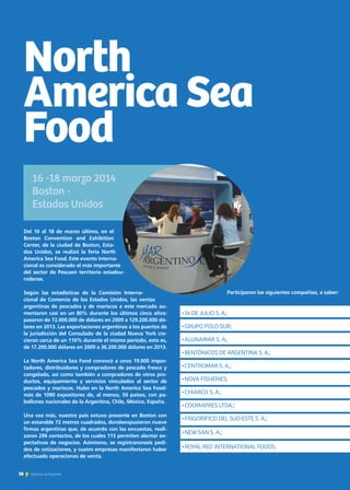 38 Noticias de ExportAr
Del 16 al 18 de marzo último, en el
Boston Convention and Exhibition
Center, de la ciudad de Boston, Esta-
dos Unidos, se realizó la feria North
America Sea Food. Este evento interna-
cional es considerado el más importante
del sector de Pescaen territorio estadou-
nidense.
Según las estadísticas de la Comisión Interna-
cional de Comercio de los Estados Unidos, las ventas
argentinas de pescados y de mariscos a este mercado au-
mentaron casi en un 80% durante los últimos cinco años:
pasaron de 72.000.000 de dólares en 2009 a 129.200.000 dó-
lares en 2013. Las exportaciones argentinas a los puertos de
la jurisdicción del Consulado de la ciudad Nueva York cre-
cieron cerca de un 110% durante el mismo período, esto es,
de 17.200.000 dólares en 2009 a 36.200.000 dólares en 2013.
La North America Sea Food convocó a unos 19.000 impor-
tadores, distribuidores y compradores de pescado fresco y
congelado, así como también a compradores de otros pro-
ductos, equipamiento y servicios vinculados al sector de
pescados y mariscos. Hubo en la North America Sea Food-
más de 1090 expositores de, al menos, 50 países, con pa-
bellones nacionales de la Argentina, Chile, México, España.
Una vez más, nuestro país estuvo presente en Boston con
un estandde 72 metros cuadrados, dondeexpusieron nueve
firmas argentinas que, de acuerdo con las encuestas, reali-
zaron 296 contactos, de los cuales 115 permiten alentar ex-
pectativas de negocios. Asimismo, se registraronseis pedi-
dos de cotizaciones, y cuatro empresas manifestaron haber
efectuado operaciones de venta.
Participaron las siguientes compañías, a saber:
16 -18 marzo 2014
Boston -
Estados Unidos
•14 DE JULIO S. A.;
•GRUPO POLO SUR;
•ALUNAMAR S. A.;
•BENTÓNICOS DE ARGENTINA S. A.;
•CENTROMAR S. A.;
•NOVA FISHERIES;
•CHIARCO S. A.;
•COOMAPRES LTDA.;
•FRIGORÍFICO DEL SUD ESTE S. A.;
•NEW SAN S. A.;
•ROYAL RED INTERNATIONAL FOODS.
North
America Sea
Food
38 Noticias de ExportAr38 Noticias de ExportAr
 