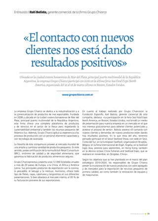 39Noticias de ExportAr
Entrevista I Itatí Batista, gerente comercial de la firma Grupo Chiarco
La empresa Grupo Chiarco se dedica a la industrialización y a
la comercialización de productos de mar exportables. Fundada
en 2008 y ubicada en la ciudad costera bonaerense de Mar del
Plata, principal puerto multimodal de la República Argentina,
esta firma ofrece una completa plataforma de productos
y de servicios en el sector de la Pesca pero respetando la
sustentabilidad ambiental y también los recursos pesqueros del
Atlántico Sur. Además, Grupo Chiarco aplica su experiencia a los
procesos de producción con un personal altamente capacitado y
con tecnología de avanzada.
La filosofía de esta compañía es proveer al mercado mundial de
una amplia y cuantiosa variedad de productos pesqueros. En este
sentido, posee certificación de la norma British Retail Consortium
(BRC), sinónimo de calidad y de seguridad alimentaria, que
garantiza la fabricación de productos alimenticios seguros.
Grupo Chiarcoprocesa y exporta unas 12.000 toneladas anuales
a más de 20 países de Europa, a la China, el África y América
Latina. Sus principales productos de exportación son la corvina,
la pescadilla, el besugo y la merluza. Asimismo, ofrece todo
tipo de filetes, rayas, calamares y langostinos en sus diferentes
presentaciones. Si bien abastece al mercado interno, el 95 % de
su facturación proviene de sus exportaciones.
En cuanto al trabajo realizado por Grupo Chiarcocon la
Fundación ExportAr, Itatí Batista, gerente comercial de esta
compañía, destaca: «La participación en la feria Sea Food Expo
North America, en Boston, Estados Unidos, nos brindó un medio
de presentación para nuestra empresa en un mercado en el que
nos interesa posicionarnos para obtener clientes potenciales y
acelerar el proceso de venta». Batista asevera:«El contacto con
nuevos clientes y demandas de nuevos productos están dando
hoy resultados positivos. En lo que resta del año, tenemos
pensado participar en el Seoul Seafood Show, con sede en Seúl,
Corea del Sur; en la Eureopean Seafood, organizada en Bruselas,
Bélgica; en la Feria Internacional de Argel, Argelia; en la Seafood
Expo Asia, prevista para septiembre, en Hong Kong; también
en la décimo octava China Fisheries and Seafood Expo, que se
realizará en noviembre, en Qingdao, China».
Según los objetivos que se han planteado en el marco del plan
estratégico 2010-2020, los responsables de Grupo Chiarco
prevén la incorporación de nuevos productos con valor agregado
y de mercados para la exportación de recursos pesqueros de
primera calidad, así como también la renovación de equipos y
de maquinarias.
UbicadaenlaciudadcosterabonaerensedeMardelPlata,principalpuertomultimodaldelaRepública
Argentina,laempresaGrupoChiarcoparticipóconéxitoenlaúltimaferiaSeaFoodExpoNorth
America,organizadadel16al18demarzoúltimoenBoston,EstadosUnidos.
www.grupochiarco.com.ar
«Elcontactoconnuevos
clientesnosestádando
resultadospositivos»
 