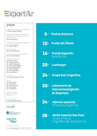 Se autoriza la reproducción total o parcial de los artículos y de las fotografías citando
como fuente a Noticias de ExportAr, el newsletter de Fundación ExportAr.
www.exportar.org.ar
STAFF
Presidente del Consejo de Administración
D. Héctor Augusto Méndez
Secretario del Consejo de Administración
y secretario de Relaciones Económicas
Internacionales
Emb. Carlos Bianco
Subsecretario de Desarrollo de Inversiones
y Promoción Comercial
Lic. Agustín Wydler
Director ejecutivo
Ing. Javier Dufourquet
Gerente de Relaciones Institucionales
Cdor. Fernando Núñez
Redacción y contenidos
Dr. Héctor Lorenzo
Lic. Verónica Scornik
Lic. Verónica Biganzoli
Lic. Javier González Ojeda
Lic. Nicolás Stumberger
Lic. Agustín Bozzotti
Lic. Juan Cruz Lucero
Lic. Camila Maroli
Corrección
Lic. Martín Rodrigo Villasante
Diseño
DG. Pablo Caruso
DG. Omar Baldo
DG. Flavia Visconte
DG. José Estevez
DG. Alan Marino
Tipografías utilizadas
Bree, © Type together
Alegreya, ©
Correo de lectores
noticias@exportar.org.ar
6- Postres Balcarce
10- Frutos del litoral
30- Laboratorio de
Internacionalización
de Empresas
20- Luminagro
16- Premio ExportAr
Apache S.A.
Informe sectorial:
Productos Orgánicos
34-
38- North America Sea Food
Grupo Chiarco
Frigorífico del Sud-Este S.A.
24- Grupo Exal Argentina
 
