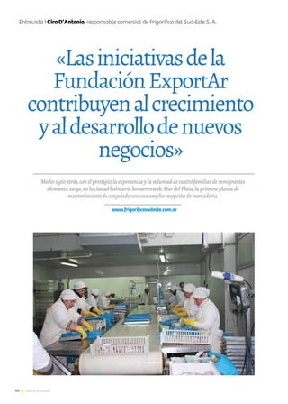 40 Noticias de ExportAr
Mediosigloatrás,conelprestigio,laexperienciaylavoluntaddecuatrofamiliasdeinmigrantes
alemanes,surge,enlaciudadbalneariabonaerensedeMardelPlata,laprimeraplantade
mantenimientodecongeladoconunaampliarecepcióndemercadería.
www.frigorificosudeste.com.ar
«Lasiniciativasdela
FundaciónExportAr
contribuyenalcrecimiento
yaldesarrollodenuevos
negocios»
Entrevista I Ciro D’Antonio, responsable comercial de Frigorífico del Sud-Este S. A.
 