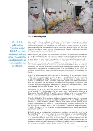 41Noticias de ExportAr
La empresa Frigorífico del Sud-Este S. A. fue fundada en 1943. En sus comienzos, era un ahumadero
de pescado. La demanda del mercado lo convirtió luego en un servicio para la entonces incipiente
congelación de pescado para exportación. «En la actualidad, la tercera generación de aquellas
familias de inmigrantes alemanes responsables de la compañía se perfeccionó en alta tecnología
frigorífica, en especial, para el pescado, productos de mar, empaque y congelado», dice Ciro
D’Antonio, responsable comercial de la firma.
La innovación es una constante para Frigorífico del Sud-Este S. A. El túnel de «criocongelado» es
un ejemplo de ello, puesto que es una opción más para el congelamiento de diversos productos.
De esta forma, trabaja distintas clases de servicio de frío en función del tipo de mercadería y de
la época del año en que se ingresa, lo cual favorece un mejor aprovechamiento de los recursos.
Esta compañía cuenta con una planta de 200.000 metros cúbicos, distribuidos en 30 cámaras
de mantenimiento de frío donde se producen anualmente más de 4000 toneladas de productos
congelados. Un área de 1600 metros cuadrados especialmente preparada está asignada al
procesamiento y empaque de especies comerciales, que son congeladas en seis túneles (35
toneladas por día) y en tres placas congeladoras de doble contacto (cuatro toneladas cada tres
horas).
El 95 % de la facturación de Frigorífico del Sud-Este S. A. proviene de las exportaciones. Desde
1990, esta firma exporta productos con valor agregado a más de 20 países: llegan sus mercaderías
a todo el Mercado Común del Sur (Mercosur); el Caribe y Centroamérica; los Estados Unidos, el
Canadá, la Unión Europea, Israel, y varias otras naciones del este de Europa, además de territorios
en el Asia y en Oceanía, más precisamente, Australia. Entre los sus principales productos con valor
agregado, se destacan los empaques flexofilmados y los estuches con marcas propias y de cadenas
internacionales, tales como DIA%, Leader Price, Lar y Copacol.
«Cumplimos con la norma HACCP (un sistema de seguridad de los alimentos desarrollado
por la Organización de las Naciones Unidas para la Agricultura y la Alimentación, junto con la
Organización Mundial de la Salud). De igual forma, somos auditados por la Unión Europea, Rusia,
Chile, la China, y diversos países que exigen habilitaciones específicas», aclara D’Antonio.
Frigorífico del Sud-Este S. A. se abastece de barcos independientes pertenecientes a pequeñas
y medianas empresas con base en la ciudad balnearia bonaerense de Mar del Plata, donde se
desarrolla su cadena productiva, desde su recepción en el puerto hasta las góndolas de los
distintos supermercados en el exterior. «La variedad de destinos, de clientes y de productos nos
ha garantizado la supervivencia en un mercado sumamente competitivo», advierte D’Antonio.
Y añade: «Es nuestra intención desarrollar comidas elaboradas en base a pescado y ampliar las
posibilidades de oferta».
El hecho de que la compañía haya participado en actividades internacionales junto con la
Fundación ExportAr —entre otras, la Feria de la Asociación Paulista de Supermercados (APAS),
en San Pablo, Brasil, y la Seafood Expo North America, en los Estados Unidos— han contribuido
a su crecimiento y también al desarrollo de nuevos negocios.«Nuestro proyecto para este año
—anticipa D’Antonio— es incrementar las ventas sobre la base de un mayor valor agregado con
iguales toneladas de producción e incorporar productos como los langostinos descabezados para
los mercados de los Estados Unidos, el Caribe, México, el Perú, Italia y Rusia».
Por Lic. Verónica Biganzoli
El95%dela
facturaciónde
FrigoríficodelSud-
EsteS.A.proviene
delasexportaciones.
Desde1990,estafirma
exportaproductoscon
valoragregadoamás
de20países.
 
