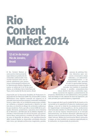 42 Noticias de ExportAr
Rio
Content
Market2014
El Rio Content Market es
unencuentro internacional de
especialistas en producción de
contenidos audiovisuales. Esta
reunión funciona como una ex-
celente plataforma para promo-
cionar contenidosde la Industria de
la Televisiónylos Medios Digitales.La
cuarta, se realizó del 12 al 14 de marzo
último, en el Windsor Barra Hotel-Barra da
Tijuca, de la ciudad de Río de Janeiro, Brasil.
Organizado por la Asociación Brasileña de Productores In-
dependientes de Televisión (ABPI-TV), el festivalRio Content
Markettiene como objetivo estimular los negocios en el
mercado internacional para producir contenidos multiplata-
forma y, sobre todo, ser un ambiente propicio para estable-
cer contactos y compartir experiencias e ideas.En tan sólo
tres años, se convirtió en ellugar de contenidos audiovisua-
les por excelencia. Tanto, que allí se reúnen 6400 de los prin-
cipales directores, productores y ejecutivos de la Industria
de la Televisión y del Mercado de los Medios Digitales na-
cionales e internacionales de más de 30 países, que presen-
tansus ideas, casos prácticos y modelos de negocio relevan-
tes para el desarrollo de alianzas y de coproducciones.En
elRio Content Market se desarrollan actividades diversas,
tales como, por ejemplo,conferencias magistrales, paneles,
sesiones de pitching (‘téc-
nica discursiva para con-
vencer a inversores’), mesas
redondas y un laboratorio-
transmediaqueofrece a los
productoresde todo elmundo
no solo la oportunidad demejo-
rar sus proyectoscon expertos del
mercado, sino también la ocasiónde
conocer a posibles compradores.Esta
vez,se destinó tres días a contenidos expo-
sitivos, reuniones de negocios y presentaciones de
proyectos, distribuidas en seis habitaciones y cinco grandes
áreas de trabajo en red, además de áreas de exposición y de
salas privadas para patrocinadores y expositores.
No es exagerado decir que la ciudad de Río de Janeiro se ha
convertido en la capital de la Producción Audiovisual, pues
alberga a más de la mitad de las producciones brasileñas
de largometrajes cinematográficos y de las producciones
internacionales rodadas en el Brasil.Además, Río de Janeiro
ofrece una de las mejores infraestructuras en el mercado
latinoamericano, con técnicos altamente calificados que se
alternan entre las producciones para Cine, Televisión, Publi-
cidad, Internet, Medios de Comunicación Móvil, Animación
y Juegos, así como también con empresas especializadas en
la realización, en el posestudio de producción.
12al14demarzo
RíodeJaneiro,
Brasil
 