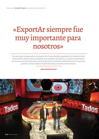 44 Noticias de ExportAr
Entrevista I Damián Kirzner, fundador de New Sock S. A.
«ExportArsiemprefue
muyimportantepara
nosotros»
www.newsock.com.ar
TrasparticiparexitosamenteenelencuentroRioContentMarket,organizadoenlaciudaddeRíode
Janeiro,Brasil,DamiánKirzner,fundadordelacompañíaNewSockS.A.,remarcalaimportancia
quetieneparaunafirmadelnegociodelaproduccióndecontenidosaudiovisualescomolasuyaestar
presenteenformaconstanteenfestivales,feriasymuestrasinternacionales.
44 Noticias de ExportAr44 Noticias de ExportAr44 Noticias de ExportAr
 