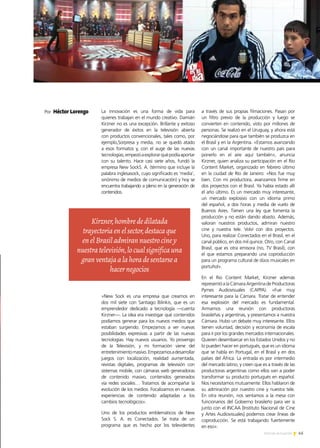 PREMIO EXPORTAR 2013
Por Héctor Lorenzo La innovación es una forma de vida para
quienes trabajan en el mundo creativo. Damián
Kirzner no es una excepción. Brillante y exitoso
generador de éxitos en la televisión abierta
con productos convencionales, tales como, por
ejemplo,Sorpresa y media, no se quedó atado
a esos formatos y, con el auge de las nuevas
tecnologías,empezóaexplorarquépodíaaportar
con su talento. Hace casi siete años, fundó la
empresa New SockS. A. (término que incluye la
palabra inglesasock, cuyo significado es ‘media’,
sinónimo de medios de comunicación) y hoy se
encuentra trabajando a pleno en la generación de
contenidos.
«New Sock es una empresa que creamos en
dos mil siete con Santiago Bilinkis, que es un
emprendedor dedicado a tecnología —cuenta
Kirzner—. La idea era investigar qué contenidos
podíamos generar para los nuevos medios que
estaban surgiendo. Empezamos a ver nuevas
posibilidades expresivas a partir de las nuevas
tecnologías. Hay nuevos usuarios. Yo provengo
de la Televisión, y mi formación viene del
entretenimientomasivo.Empezamosadesarrollar
juegos con localización, realidad aumentada,
revistas digitales, programas de televisión con
sistemas mobile, con cámaras web generadoras
de contenido masivo, contenidos generados
vía redes sociales… Tratamos de acompañar la
evolución de los medios. Focalizamos en nuevas
experiencias de contenido adaptadas a los
cambios tecnológicos».
Uno de los productos emblemáticos de New
Sock S. A. es Conectados. Se trata de un
programa que es hecho por los televidentes
a través de sus propias filmaciones. Pasan por
un filtro previo de la producción y luego se
convierten en contenido, visto por millones de
personas. Se realizó en el Uruguay, y ahora está
negociándose para que también se produzca en
el Brasil y en la Argentina. «Estamos avanzando
con un canal importante de nuestro país para
ponerlo en el aire aquí también», anuncia
Kirzner, quien analiza su participación en el Rio
Content Market, organizado en febrero último
en la ciudad de Río de Janeiro: «Nos fue muy
bien. Con mi productora, avanzamos firme en
dos proyectos con el Brasil. Ya había estado allí
el año último. Es un mercado muy interesante,
un mercado explosivo con un idioma primo
del español, a dos horas y media de vuelo de
Buenos Aires. Tienen una ley que fomenta la
producción y no están dando abasto. Además,
valoran nuestros productos, admiran nuestro
cine y nuestra tele. Volví con dos proyectos.
Uno, para realizar Conectados en el Brasil, en el
canal público, en dos mil quince. Otro, con Canal
Brasil, que es otra emisora (no, TV Brasil), con
el que estamos preparando una coproducción
para un programa cultural de dúos musicales en
portuñol».
En el Rio Content Market, Kirzner además
representó a la Cámara Argentina de Productoras
Pymes Audiovisuales (CAPPA). «Fue muy
interesante para la Cámara. Tratar de entender
esa explosión del mercado es fundamental.
Armamos una reunión con productoras
brasileñas y argentinas, y presentamos a nuestra
Cámara. Hubo un debate muy interesante. Ellos
tienen voluntad, decisión y economía de escala
para ir por los grandes mercados internacionales.
Quieren desembarcar en los Estados Unidos y no
lo pueden hacer en portugués, que es un idioma
que se habla en Portugal, en el Brasil y en dos
países del África. La entrada es por intermedio
del mercado latino, y creen que es a través de las
productoras argentinas como ellos van a poder
transformar su producto portugués en español.
Nos necesitamos mutuamente. Ellos hablaron de
su admiración por nuestro cine y nuestra tele.
En otra reunión, nos sentamos a la mesa con
funcionarios del Gobierno brasileño para ver si
junto con el INCAA [Instituto Nacional de Cine
y Artes Audiovisuales] podemos crear líneas de
coproducción. Se está trabajando fuertemente
en eso».
Kirzner,hombrededilatada
trayectoriaenelsector,destacaque
enelBrasiladmirannuestrociney
nuestratelevisión,locualsignificauna
granventajaalahoradesentarsea
hacernegocios
45Noticias de ExportAr
 