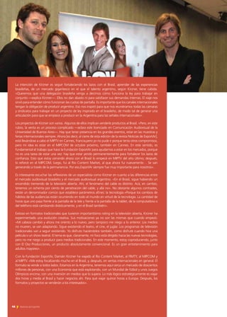 46 Noticias de ExportAr
La intención de Kirzner es seguir fortaleciendo los lazos con el Brasil, aprender de las experiencias
brasileñas, de un mercado gigantesco en el que el talento argentino, según Kirzner, tiene cabida.
«Queremos que una delegación brasileña venga a decirnos cómo funciona la ley para trabajar en
conjunto —explica Kirzner—. Ellos no dan abasto ni para satisfacer sus demandas internas. El viaje nos
sirvió para entender cómo funcionan las cuotas de pantalla. Es importante que los canales internacionales
tengan la obligación de producir argentino. Eso nos inspiró para que nos reuniéramos todas las cámaras
y sindicatos para trabajar en un proyecto de ley inspirado en el brasileño, de modo tal de generar una
articulación para que se empiece a producir en la Argentina para las señales internacionales».
Los proyectos de Kirzner son varios. Algunos de ellos implican venderle productos al Brasil. «Pero, en este
rubro, la venta es un proceso complicado —aclara este licenciado en Comunicación Audiovisual de la
Universidad de Buenos Aires—. Hay que tener presencia en los grandes eventos, estar en las muestras y
ferias internacionales siempre. Ahora [es decir, al cierre de esta edición de la revista Noticias de ExportAr],
está llevándose a cabo el MIPTV en Cannes, Francia,pero yo no pude ir porque tenía otros compromisos,
pero mi idea es estar en el MIPCOM de octubre próximo, también en Cannes. En este sentido, es
fundamental el trabajo que hace la Fundación ExportAr para ayudarnos a estar en los mercados, porque
no es una tarea de estar una vez: hay que estar yendo permanentemente para fortalecer los lazos de
confianza. Esto que estoy cerrando ahora con el Brasil lo empecé en MIPTV del año último; después,
lo reforcé en el MIPCOM; luego, fui al Rio Content Market, al que ahora fui nuevamente… Se van
generando a través de la permanencia. Por eso,ExportAr siempre fue muy importante para nosotros».
Es interesante escuchar las reflexiones de un especialista como Kirzner en cuanto a las diferencias entre
el mercado audiovisual brasileño y el mercado audiovisual argentino. «En el Brasil, sigue habiendo un
encendido tremendo de la televisión abierta. Ahí, el fenómeno del cable es distinto. Acá, en cambio,
tenemos un ochenta por ciento de penetración del cable, y allá no». No obstante algunos contrastes,
existe un denominador común que establece parámetros afines: la tecnología.«Porque los cambios de
hábitos de las audiencias están ocurriendo en todo el mundo en virtud de la tecnología. La cantidad de
horas que uno pasa frente a la pantalla de la tele y frente a la pantalla de la tablet, de la computadora o
del teléfono está cambiando drásticamente, y en el Brasil también».
Exitoso en formatos tradicionales que tuvieron importantísimo rating en la televisión abierta, Kirzner ha
experimentado una evolución creativa. Sus motivaciones ya no son las mismas que cuando empezó.
«Mi cabeza cambió y ahora me oriento a lo nuevo, pero tampoco me niego a lo anterior. Los medios
no mueren, se van adaptando. Sigue existiendo el teatro, el cine, el juglar. Los programas de televisión
tradicionales van a seguir existiendo. Yo disfruto haciéndolos también, como disfruté cuando hice una
película o un show teatral. El tema es que, claramente, mi foco está dirigido hacia las nuevas tecnologías,
pero no me niego a producir para medios tradicionales. En este momento, estoy coproduciendo, junto
con El Oso Producciones, un producto absolutamente convencional. Es un gran entretenimiento para
adultos mayores».
Con la Fundación ExportAr, Damián Kirzner ha viajado al Rio Content Market, al FIMTY, al MIPCOM y
al MIPTV. «Me estoy focalizando mucho en el Brasil, y, después, en ventas internacionales en general. El
formato se vende a todos lados. Estamos en la Argentina, tenemos aquí cerca un mercado de doscientos
millones de personas, con una Economía que está explotando, con un Mundial de fútbol y unos Juegos
Olímpicos encima, con una inversión en medios que lo supera. Lo más lógico estratégicamente es viajar
dos horas y media al Brasil y hacer negocios ahí. Para qué viajar quince horas a Europa. Después, los
formatos y proyectos se venderán a los interesados».
46 Noticias de ExportAr
 