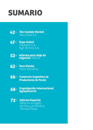 SUMARIO
42- Rio Content Market
New Sock S.A.
68-
Consorcio Argentino de
Productores de Pecán
52- Informe para viaje de
negocios: México
62- Puro Diseño
Titina Tomatina
47- Expo Antad
Falabella S.A.
RyR Térmica S.A.
66-
Organización Internacional
Agropecuaria
72- Informe Especial
Retail en la región
del Asia y el Pacífico.
-Primera Parte
 