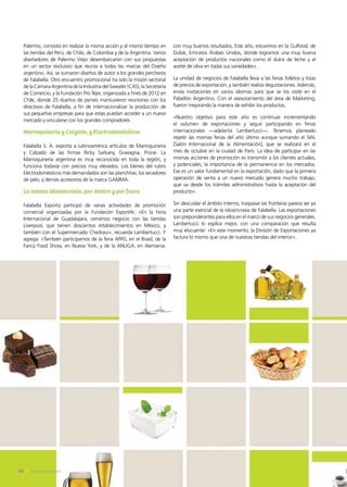 Palermo, consistió en realizar la misma acción y al mismo tiempo en
las tiendas del Perú, de Chile, de Colombia y de la Argentina. Varios
diseñadores de Palermo Viejo desembarcaron con sus propuestas
en un sector exclusivo que reunía a todas las marcas del Diseño
argentino. Así, se sumaron diseños de autor a los grandes percheros
de Falabella. Otro encuentro promocional ha sido la misión sectorial
delaCámaraArgentinadelaIndustriadelSweater(CAS),laSecretaría
de Comercio, y la Fundación Pro Tejer, organizada a fines de 2012 en
Chile, donde 25 dueños de pymes mantuvieron reuniones con los
directivos de Falabella, a fin de internacionalizar la producción de
sus pequeñas empresas para que estas puedan acceder a un nuevo
mercado y vincularse con los grandes compradores.
Marroquinería y Calzado, y Electrodomésticos
Falabella S. A. exporta a Latinoamérica artículos de Marroquinería
y Calzado de las firmas Ricky Sarkany, Gravagna, Prüne. La
Marroquinería argentina es muy reconocida en toda la región, y
funciona todavía con precios muy elevados. Los bienes del rubro
Electrodomésticos más demandados son las planchitas, los secadores
de pelo, y demás accesorios de la marca GAMMA.
La misma idiosincrasia, por dentro y por fuera
Falabella Exporta participó de varias actividades de promoción
comercial organizadas por la Fundación ExportAr. «En la Feria
Internacional de Guadalajara, cerramos negocio con las tiendas
Liverpool, que tienen doscientos establecimientos en México, y
también con el Supermercado Chedraui», recuerda Lambertucci. Y
agrega: «También participamos de la feria APAS, en el Brasil; de la
Fancy Food Show, en Nueva York, y de la ANUGA, en Alemania,
con muy buenos resultados. Este año, estuvimos en la Gulfood, de
Dubái, Emiratos Árabes Unidos, donde logramos una muy buena
aceptación de productos nacionales como el dulce de leche y el
aceite de oliva en todas sus variedades».
La unidad de negocios de Falabella lleva a las ferias folletos y listas
de precios de exportación, y también realiza degustaciones. Además,
envía invitaciones en varios idiomas para que se los visite en el
Pabellón Argentino. Con el asesoramiento del área de Marketing,
fueron mejorando la manera de exhibir los productos.
«Nuestro objetivo para este año es continuar incrementando
el volumen de exportaciones y seguir participando en ferias
internacionales —adelanta Lambertucci—. Tenemos planeado
repetir las mismas ferias del año último aunque sumando el SIAL
[Salón Internacional de la Alimentación], que se realizará en el
mes de octubre en la ciudad de París. La idea de participar en las
mismas acciones de promoción es transmitir a los clientes actuales,
y potenciales, la importancia de la permanencia en los mercados.
Ese es un valor fundamental en la exportación, dado que la primera
operación de venta a un nuevo mercado genera mucho trabajo,
que va desde los trámites administrativos hasta la aceptación del
producto».
Sin descuidar el ámbito interno, traspasar las fronteras parece ser ya
una parte esencial de la idiosincrasia de Falabella. Las exportaciones
son preponderantes para ellos en el marco de sus negocios generales.
Lambertucci lo explica mejor, con una comparación que resulta
muy elocuente: «En este momento, la División de Exportaciones ya
factura lo mismo que una de nuestras tiendas del interior».
50 Noticias de ExportAr50 Noticias de ExportAr50 Noticias de ExportAr
 