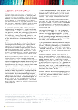 54 Noticias de ExportAr
2. ESTRUCTURA ECONÓMICA123
México se ubica al norte del continente americano. Limita al sur
con Belice y con Guatemala, y al norte, con los Estados Unidos.
Constituye un importante mercado, con más de 110 millones de
habitantes. Es la decimocuarta Economía del mundo y la segunda
de América Latina. Del mismo modo que ocurre en nuestra re-
gión, México se caracteriza por los diversos perfiles socioculturales
que repercuten en su actividad económica, lo cual permite dividir
su territorio en varias zonas con características diferenciadas.
La región central es el centro político, comercial, financiero y
cultural del país.En ella, se encuentra la Ciudad de México, sede
del Gobierno federal y de todas sus dependencias, y también de
más de 220.000 empresas. Tanto en la ciudad como en las zonas
aledañas, se concentra una amplia variedad de industrias, entre
las cuales se destacan el sector Alimentario, el Automotriz y de
Autopartes, el Eléctrico y el Electrónico, el Textil y el Químico.
El sector Servicios también se encuentra muy desarrollado en la
región.
En el área occidental, es posible mencionar a Guadalajara como
urbe principal que históricamente ha sido el centro comercial,
agrícola y financiero del oeste de México. En Guadalajara, se
concentran importantes ejes de comercialización de maquinaria
agrícola y un destacado polo mueblero y maderero. Existen en
esta zona empresas especializadas en Marroquinería y Calzado,
cercanas a las ciudades de León, de Celaya y de Irapuato. Asimis-
mo, el Turismo cumple un papel trascendente en Puerto Vallarta.
En el norte, está Monterrey, la tercera ciudad más grande. Posee
importantes polos financieros e industriales, productores de
acero, cemento, vidrio, autos y autopartes, camiones, maquinaria,
textiles, cerámica, alimentos procesados y bebidas. Según algunos
estudios, más del 60 % de la Industria mexicana se controla des-
de Monterrey, y más del 50 % de los activos bancarios pertenece
a personas y a empresas que residen en Monterrey.
Al noreste de México corresponde la mayor parte de los conglo-
merados nacionales, motivo por el cual esta segmento se ha de-
sarrollado con gran rapidez como centro exportador.Su raíz mer-
cantilista es fuente de una creciente demanda de maquinarias,
repuestos e insumos. Este territorio está muy influenciado por los
Estados Unidos y de él surgen los mayores ingresos del país. Res-
pecto la región del sur, es considerada la menos beneficiada por
la integración de México en la Economía global, y se caracteriza
por tener una mayor proporción de población indígena con cierta
conflictividad social.
La Agricultura emplea alrededor del 10,9 % de la fuerza laboral
azteca. Sus principales exportaciones son los cítricos, tomates,
pimientos, algodón, café y caña de azúcar. El Estado ha contri-
buido al desarrollo de este sector con ayudas económicas a los
latifundios, a fin de mantener altos rendimientos productivos.
El petróleo es central en la matriz económica mexicana, pues
representa el 10 % de las exportaciones y aporta cerca del 40 %
de los ingresos del Estado nacional. La petrolera estatal, PEMEX
(Petróleos Mexicanos), es la quinta mayor empresa de petróleo
del mundo. También el Turismo, que proporciona el 13 % de la
fuerza de trabajo total.
El sector Manufacturas produce el 18 % del Producto Bruto
Interno (PBI): emplea el 15,4 % de los trabajadores. Dentro de
este rubro, los fabricantes de autos son el eje de la Industria,
pues representan el 30 % de la actividad manufacturera. A pesar
de recibir importantes inversiones de empresas transnacionales
(Inversión Extranjera Directa, IED), la producción industrial cayó
bruscamente durante primer semestre de 2013.
En los últimos veinte años, la Economía mexicana ha experimen-
tado un fuerte proceso de apertura y de internacionalización, a
partir de la adhesión a la Organización para la Cooperación y el
Desarrollo Económico (OCDE) y de la firma del Tratado de Libre
Comercio de América del Norte (TLCAN; NAFTA, por sus siglas en
inglés) en conjunto con el Canadá y los Estados Unidos, también
en 1994.
Desde la firma del NAFTA, el Estado aztecaha negociado 11
acuerdos de reducción arancelaria y más de 40 acuerdos comer-
ciales. Como consecuencia, existe una apertura preferencial hacia
una gran cantidad de naciones. En este sentido, en mayo de
2013, México, junto con Chile, Colombia y el Perú, firmó la llama-
da Alianza del Pacífico, la cual eliminará el 90 % de los aranceles
del comercio de mercancías. Sus principales importaciones pro-
vienen de los Estados Unidos, la China y el Japón. Estas incluyen,
principalmente, maquinaria agrícola, repuestos para automotores,
productos de acero y equipos eléctricos.
Por último, en términos de Comercio Exterior, México concentra
la mayor parte de sus exportaciones (alrededor del 78 %) en los
Estados Unidos. A pesar de sus elevados montos, la mayoría es
producida por fábricas «maquiladoras»4
.
1
EMBAJADA DE LA REPÚBLICA ARGENTINA EN MÉXICO, «Guía de negocios de México», 2007 [en línea]. Dirección URL: http://www.argentinatradenet.gov.ar/
sitio/mercado/material/guiamexico.pdf [Consulta: 12 de febrero de 2014].
2
MINISTERIO DE ECONOMÍA Y COMPETITIVIDAD DE ESPAÑA,«México. Información del país» [en línea]. Dirección URL: http://www.oficinascomerciales.es/icex/cda/
controller/pageOfecomes/0,5310,5280449_5282906_5296700_0_MX,00.html [Consulta: 12 de febrero de 2014].
3
OFICINA ECONÓMICA Y COMERCIAL DE ESPAÑA EN MÉXICO, «Guía país. México», 2013 [en línea]. Dirección URL: http://www.icex.es/icex/cma/contentTypes/
common/records/mostrarDocumento/?doc=4631730 [Consulta: 12 de febrero de 2014].
 
