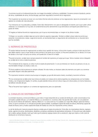 59Noticias de ExportAr
*La primera reunión es fundamental para dar una imagen de seriedad, confianza y credibilidad. Conviene conocer el producto, precios
de venta, modalidades de venta, formas de pago, para tener seguridad al momento de la negociación.
*Por lo general, las reuniones se inician con una charla informal antes de comenzar con las negociaciones. Apurar la conversación o ser
agresivo se considera de mala educación.
*Los mexicanos son muy educados y cordiales. Evitan decir directamente «no» para no desagradar al visitante, por lo que suelen utilizar
indirectas o un vocabulario no muy claro. Es fundamental escuchar atentamente lo que demanda la contraparte para determinar su
grado de interés.
*El regateo es habitual durante las negociaciones, por lo que se recomienda dejar un margen en las ofertas iniciales.
*Al llegar a un acuerdo, se deben dejar por escrito todos los aspectos negociados. También se deben aclarar todos los puntos que
presenten inconsistencias o dudas. Luego de la reunión, se recomienda hacer un seguimiento de la entrevista con un resumen de lo
que fue acordado.
5. NORMAS DE PROTOCOLO
*El saludo habitual durante las negociaciones se realiza conun apretón de manos, incluso entre mujeres, aunque en este caso los hom-
bres deben esperar a que la mujer tienda la mano primero.Si las partes ya se conocen, es frecuente saludarse con un abrazo. En el caso
de saludar a una mujer a la que ya se conoce, se le puede dar un beso en la mejilla.
*Durante la reunión, se debe tener siempre presente el nombre de la persona y el cargo que ocupa. Tanto al saludar como al despedir-
se, se debe dar la mano a todas las personas.
*En el ambiente de los negocios, se utiliza mucho la tarjeta de presentación. Si uno se entrevista con más de una persona a la vez, es
recomendable entregar una tarjeta a cada una.
*El título académico de las personas es siempre utilizado. Por este motivo, es necesario saber de antemano con quién va a conversar
para poder dirigirse a ella adecuadamente.
*Es importante mantener contacto visual aunque sin exagerar, ya que ello demuestra interés, sinceridad y transmite confianza.
*En las conversaciones se debe evitar tocar temas vinculados con la época de la colonia española, las comparaciones con los Estados
Unidos, y las inmigraciones ilegales. En cambio, es grato abordar temas como la Cultura maya y la Cultura azteca, la Cocina mexicana y
las bellezas naturales del país.
*No es frecuente hacer regalos en un contexto de negociaciones, pero sí es apreciado.
6. CANALES DE DISTRIBUCIÓN678
La actividad industrial y comercial de México y, por ende, el mayor desarrollo de sus canales de distribución, están concentradas en las
principales ciudades del país. La Ciudad de México y su conurbano es una de las urbes más grandes del mundo, con una población
de más de 20 millones de habitantes. Además, México D. F. se ubica entre las 10 ciudades con mayor PBI y PBI per cápita de América
Latina, lo que la convierte en un mercado de grandes oportunidades. Guadalajara (capital del estado de Jalisco), Monterrey (capital del
estado de Nuevo León) y Puebla (capital del estado de Puebla) son otros tres importantes centros urbanos.
La red de distribución mexicana presenta diversos canales para el ingreso de productos. Entre ellos, los importadores directos, represen-
tantes, agentes de ventas, distribuidores, detallistas y empresas subsidiarias de exportadores extranjeros. Es frecuente que cada eslabón
de la cadena aplique elevados mark-ups (‘valor que el productor agrega al precio de su producto’), algo que implica un alto coste de
distribución en el territorio mexicano.
9
ASOCIACIÓN MEXICANA DE INTERNET, «Estudio de Comercio Electrónico enMéxico 2012» [en línea]. Dirección URL: http://www.amipci.org.mx/?P=editomultime
diafileMultimedia=282Type=1 [Consulta: 12 de febrero de 2014].
 
