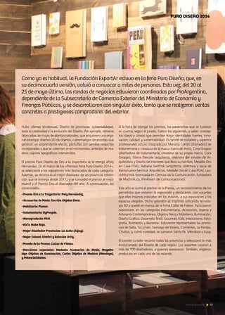 63Noticias de ExportAr
PURO DISEÑO 2014
Hubo últimas tendencias, Diseño de provincias, sustentabilidad,
toda la creatividad y la evolución del Diseño. Por ejemplo, remeras
fabricadas con hojas de plantas naturales, que adquieren una origi-
nal estampa; diseños 3D de objetos; cubremangos de escobas que
generan un sorprendente efecto; pantuflas con semillas relajantes
incorporadas y que se calientan en el microondas; anteojos de ma-
dera; cajones tipográficos intervenidos.
El premio Puro Diseño de Oro a la trayectoria se le otorgó aPoty
Hernández. En el marco de los «Premios Feria Puro Diseño 2014»,
se seleccionó a los expositores más destacados de cada categoría.
Además, se reconoció al mejor diseñador de las provincias (distin-
ción que se entrega desde 2011), y se concedió el premio al mejor
estand y el Premio Oro al diseñador del año. A continuación, los
conecorados:
•Premio Oro a la Trayectoria: Poty Hernández.
•Accesorios de Moda: Gorrión Objetos Deco.
•Mobiliario: Planar.
•Indumentaria: ByPoupée.
•Monoproducto: FAH.
•Kid’s: Nube Roja.
•Mejor Diseñador Provincias: La Justa (Jujuy).
•Mejor Estand: Dimitri y Estación Ortiz.
•Premio de la Prensa: Collar de Fideos.
•Menciones especiales: Modesta Accesorios de Moda, MagsDe-
sign Objetos de Iluminación, Curba Objetos de Madera (Mendoza),
y Potencialidades.
Como ya es habitual, la Fundación ExportAr estuvo en la feria Puro Diseño, que, en
su decimocuarta versión, volvió a convocar a miles de personas. Esta vez, del 20 al
25 de mayo último, las rondas de negocios estuvieron coordinadas por ProArgentina,
dependiente de la Subsecretaría de Comercio Exterior del Ministerio de Economía y
Finanzas Públicas, y se desarrollaron con singular éxito, tanto que se realizaron ventas
concretas a prestigiosos compradores del exterior.
A la hora de otorgar los premios, los parámetros que se tuvieron
en cuenta, según el jurado, fueron los siguientes, a saber: concep-
tos claros y únicos que permitan forjar identidades fuertes; inno-
vación; calidad; y sustentabilidad. El comité de notables y expertos
profesionales estuvo integrado por Mariana Cortés (diseñadora de
Indumentaria y creadora de la marca Juana de Arco), Cora Groppo
(diseñadora de Indumentaria, creadora de su propia marca, Cora
Groppo), Silvina Descole (arquitecta, directora del estudio de Ar-
quitectura y Diseño de Interiores que lleva su nombre, Medalla Oro
en Casa FOA), Adriana Sierchuk (arquitecta, directora y socia de
Barrionuevo-Sierchuk Arquitectas, Medalla Oro en Casa FOA), Lau-
ra Muchnik (licenciada en Ciencias de la Comunicación, fundadora
de Muchnik.co, thinkteam de Comunicaciones).
Este año se sumó el premio de la Prensa, un reconocimiento de los
periodistas que visitaron la exposición y destacaron, con cucardas
que ellos mismos colocaron en los estands, a sus expositores y los
espacios elegidos. Dicho galardón se imprimió utilizando tecnolo-
gía 3D y quedó en manos de la firma Collar de Fideos. Participaron
expositores en las categorías Indumentaria, Accesorios, Joyería y
Artesanía Contemporánea, Objetos Deco y Mobiliario, Iluminación,
Diseño Gráfico, Desarrollo Textil, Gourmet, Kids, Interiorismo, Foto-
grafía, Ilustración y Bienestar. Estuvieron representadas las provin-
cias de Salta, Tucumán, Santiago del Estero, Corrientes, La Pampa,
Chubut, y, como novedad, se sumaron Santa Fe, Mendoza y Jujuy.
El comité curador recorrió todas las provincias y seleccionó lo más
evolucionado del Diseño de cada región. Los expertos curaron a
más de 700 diseñadores, a quienes asesoraron. También, eligieron
productos en cada uno de los estands.
63Noticias de ExportAr
 