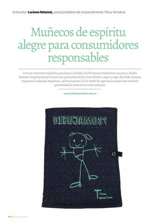 Consuscreacionesoriginales,graciosasycoloridas,lashermanaschubutensesLucianayAnalía
RetamalconquistaronporterceravezconsecutivalaferiaPuroDiseño.«Jugaresalgodivertido,siempre;
tengamoslaedadquetengamos»,afirmaLuciana.Enlarondadenegocios,lessurgióunaexcelente
oportunidaddeventaalmercadomexicano.
www.titinatomatina.com.ar
Muñecosdeespíritu
alegreparaconsumidores
responsables
Entrevista I Luciana Retamal, socia fundadora del emprendimiento Titina Tomatina
64 Noticias de ExportAr
 