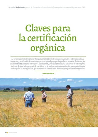 68 Noticias de ExportAr
Clavespara
lacertificación
orgánica
Entrevista I Sofía Landa, gerente de Promoción y Desarrollo en la Organización Internacional Agropecuaria (OIA)
www.oia.com.ar
LaOrganizaciónInternacionalAgropecuaria(OIA)brindaserviciosnacionaleseinternacionalesde
inspecciónycertificacióndeproductosorgánicos«paralograrquelosproductoslocalessedestaquenpor
sucalidadcertificadaenelextranjero».SofíaLanda,gerentedePromociónyDesarrollodeestaempresa
nacional,destacalaimportanciadeparticiparenferiasinternacionales,ydescribelascaracterísticasy
losbeneficiosdelacertificación,queacompañaeldesarrollodelmercadodeOrgánicosenlaArgentina.
 