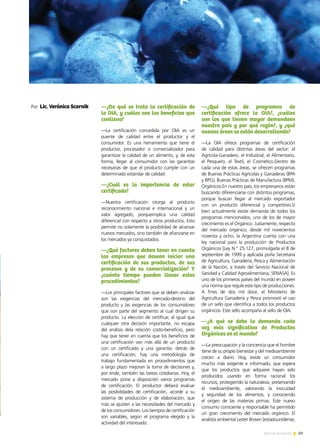 69Noticias de ExportAr
PREMIO EXPORTAR 2013
Por Lic. Verónica Scornik —¿De qué se trata la certificación de
la OIA, y cuáles son los beneficios que
conlleva?
—La certificación concedida por OIA es un
puente de calidad entre el productor y el
consumidor. Es una herramienta que tiene el
productor, procesador o comercializador para
garantizar la calidad de un alimento, y, de esta
forma, llegar al consumidor con las garantías
necesarias de que el producto cumple con un
determinado estándar de calidad.
—¿Cuál es la importancia de estar
certificado?
—Nuestra certificación otorga al producto
reconocimiento nacional e internacional y un
valor agregado, porqueimplica una calidad
diferencial con respecto a otros productos. Esto
permite no solamente la posibilidad de alcanzar
nuevos mercados, sino también de afianzarse en
los mercados ya conquistados.
—¿Qué factores deben tener en cuenta
las empresas que desean iniciar una
certificación de sus productos, de sus
procesos y de su comercialización? Y
¿cuánto tiempo pueden llevar estos
procedimientos?
—Los principales factores que se deben analizar
son las exigencias del mercado-destino del
producto y las exigencias de los consumidores
que son parte del segmento al cual dirigen su
producto. La elección de certificar, al igual que
cualquier otra decisión importante, no escapa
del análisis dela relación costo-beneficio, pero
hay que tener en cuenta que los beneficios de
una certificación van más allá de un producto
con un certificado y una garantía: detrás de
una certificación, hay una metodología de
trabajo fundamentada en procedimientos que
a largo plazo mejoran la toma de decisiones y,
por ende, también las tareas cotidianas. Hoy, el
mercado pone a disposición varios programas
de certificación. El productor deberá evaluar
las posibilidades de certificación, acorde a su
sistema de producción y de elaboración, que
más se ajusten a las necesidades del mercado y
de los consumidores. Los tiempos de certificación
son variables, según el programa elegido y la
actividad del interesado.
—¿Qué tipo de programas de
certificación ofrece la OIA?, ¿cuáles
son los que tienen mayor demandaen
nuestro país y por qué razón?, y ¿qué
nuevas áreas se están desarrollando?
—La OIA ofrece programas de certificación
de calidad para distintas áreas del sector: el
Agrícola-Ganadero, el Industrial, el Alimentario,
el Pesquero, el Textil, el Cosmético.Dentro de
cada una de estas áreas, se ofrecen programas
de Buenas Prácticas Agrícolas y Ganaderas (BPA
y BPG), Buenas Prácticas de Manufactura (BPM),
Orgánicos.En nuestro país, los empresarios están
buscando diferenciarse con distintos programas,
porque buscan llegar al mercado exportador
con un producto diferencial y competitivo.Si
bien actualmente existe demanda de todos los
programas mencionados, uno de los de mayor
crecimiento es el Orgánico. Justamente, respecto
del mercado orgánico, desde mil novecientos
noventa y ocho, la Argentina cuenta con una
ley nacional para la producción de Productos
Orgánicos [Ley N.° 25.127, promulgada el 8 de
septiembre de 1999 y aplicada porla Secretaría
de Agricultura, Ganadería, Pesca y Alimentación
de la Nación, a través del Servicio Nacional de
Sanidad y Calidad Agroalimentaria, SENASA]. Es
uno de los primeros países del mundo en poseer
una norma que regule este tipo de producciones.
A fines de dos mil doce, el Ministerio de
Agricultura Ganadería y Pesca promovió el uso
de un sello que identifica a todos los productos
orgánicos. Este sello acompaña al sello de OIA.
—¿A qué se debe la demanda cada
vez más significativa de Productos
Orgánicos en el mundo?
—La preocupación y la conciencia que el hombre
tiene de su propio bienestar y del medioambiente
crecen a diario. Hoy, existe un consumidor
mucho más exigente e informado, que espera
que los productos que adquiere hayan sido
producidos usando en forma racional los
recursos, protegiendo la naturaleza, preservando
el medioambiente, valorando la inocuidad
y seguridad de los alimentos, y conociendo
el origen de las materias primas. Este nuevo
consumo consciente y responsable ha permitido
un gran crecimiento del mercado orgánico. El
analista ambiental Lester Brown [estadounidense,
 