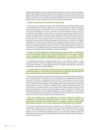 70 Noticias de ExportAr
fundador del Worldwatch Institute y también del Earth Policy Institute] ha dicho: No hemos heredado la
tierra de nuestros padres; la tenemos en préstamo de nuestros hijos. En los últimos tiempos, ha habido un
despertar de la sociedad en ese sentido. Parece que los ciudadanos parecemos nos hemos dado cuenta
de que contamos con una herramienta fundamental de cambio social: el consumo. Como consumidores,
podemos elegir qué adquirir y qué promover, como, por ejemplo, la sustentabilidad.
—¿Cómo ha evolucionado la Argentina en este aspecto?
—En dos mil trece, se exportaron en nuestro país 147.874.530 kilos de Productos Orgánicos frescos
e industrializados, tanto de origen vegetal como animal.Las exportaciones totales de productos
orgánicos durantedos mil trece crecieron un seis por ciento respecto de dos mil doce. Se destacan
los volúmenes exportados de frutas (pera, manzana), de cereales y oleaginosas (trigo, soja, arroz), y
de productos industrializados como el azúcar de caña, los vinos y los jugos, y las pulpas de frutas.
Los principales destinos de los Productos Orgánicos exportados fueronlos Estados Unidos y la Unión
Europea. Las exportaciones a los Estados Unidos crecieron un veintidós por ciento respecto de
dos mil doce, por lo que los Estados Unidos son el principal destino de los Productos Orgánicos
argentinos. Las exportaciones de productos de origen animal aumentaron un seis por ciento, debido,
principalmente, al aumento de la certificación de lana orgánica durante dos mil trece. La superficie
de Productos Orgánicos cosechada en dos mil trece fue de 65.555 hectáreas; sigue en aumento y se
ubica por encima del promedio de los últimos cinco años. La superficie bajo seguimiento orgánico en
dos mil trece fue de 3.200.000 hectáreas (tres millones de esas hectáreas se destinan a la Producción
Ganadera, y las otras doscientas mil hectáreas, a la Producción Vegetal).
—La OIA es el único organismo en Latinoamérica que puede ofrecer la certificación
de Pesca Sustentable y MSC (Marine Stewardship Council, por sus siglas en inglés;
es una organización mundial independiente, sin fines de lucro, con sede en el Reino
Unido, que promueve prácticas sostenibles y responsables). ¿Qué ventajas trae esto?
—Las organizaciones pesqueras consiguen mejores precios en sus productos, acceden a nuevos
mercados, mantienen una posición competitiva en los mercados existentes, demuestran a la comunidad
y a las partes interesadas un manejo adecuado del recurso, y reciben recomendaciones sobre qué es
necesario para mejorar el manejo de la Pesquería.
—Han participado de ferias internacionales junto con la Fundación ExportAr. ¿En qué
contribuyó esto para el desarrollo y la promoción del organismo? ¿Qué importancia
tiene para ustedes la participación en este tipo de actividades?
—Somos una empresa argentina que día a día trabaja para lograr que los productos locales se destaquen
por su calidad certificada en el extranjero, y eso es posible porque las contrapartes tienen la opción de
conocernos en las ferias y de asegurarse allí que la forma en la que trabajamos responde a lo que
ellos están buscando como certificación de tercera parte. Tenemos más de veinte años en el mercado.
Gracias al apoyo de Fundación ExportAr, hemos participado en los últimos quince años de varias ferias
internacionales, entre las que se destacan la BIOFACH, que se realiza en Núremberg, Alemania, así
como también la Expo Natural Products, en los Estados Unidos. ExportAr siempre nos brinda mucho
apoyo como expositores, y están atentos cuando les sugerimos asistir a otras ferias. Para la OIA, es muy
importante participar de las ferias, porque acompañamos a nuestros productores, nos contactamos
con los distintos organismos de acreditación, nos actualizamos con las charlas que se ofrecen en los
seminarios previos a las ferias, participamos en las rondas de negocios.
—Hoy, las certificaciones y los estándares de calidad voluntarios privados se
convierten en un elemento indispensable para el acceso a ciertos mercados. ¿Qué
capacidad de afrontar este requisito poseen las pymes o pequeños productores?
¿Cómo puede colaborar la OIA u otros organismos de certificación en este sentido?
—Las pymes o pequeños productores logran destacarse con sus productos en la góndola con la
diferenciación. Dado que el volumen de producción de una pyme o pequeño productor es menor
y tienen menor flexibilidad para responder al mercado, muchas veces optan como estrategia
abastecer a un nicho ofreciendo un producto específico. Como certificadora, la OIA acompaña a los
productores estando a la vanguardia de las exigencias nacionales e internacionales y guiándolos en
el proceso de certificación.
 
