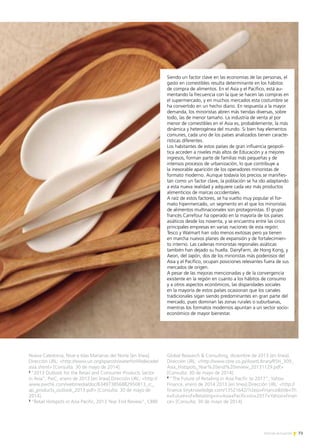 73Noticias de ExportAr
Nueva Caledonia, Niue e Islas Marianas del Norte [en línea].
Dirección URL: http://www.un.org/spanish/waterforlifedecade/
asia.shtml [Consulta: 30 de mayo de 2014].
2
“2013 Outlook for the Retail and Consumer Products Sector
in Asia”, PwC, enero de 2013 [en línea].Dirección URL: http://
www.pwchk.com/webmedia/doc/634973856882950813_rc_
ap_products_outlook_2013.pdf [Consulta: 30 de mayo de
2014].
3
“Retail Hotspots in Asia Pacific, 2013 Year End Review”, CBRE
Global Research  Consulting, diciembre de 2013 [en línea].
Dirección URL: http://www.cbre.co.jp/AssetLibrary/RSH_309_
Asia_Hotspots_Year%20end%20review_20131129.pdf
[Consulta: 30 de mayo de 2014].
4
“The Future of Retailing in Asia Pacific to 2017”, Yahoo
Finance, enero de 2014 2013 [en línea].Dirección URL: http://
finance.tinyknowledge.com/13521642/?class=Financetitle=Th
e+Future+of+Retailing+in+Asia+Pacific+to+2017+Yahoo+Finan
ce [Consulta: 30 de mayo de 2014].
Siendo un factor clave en las economías de las personas, el
gasto en comestibles resulta determinante en los hábitos
de compra de alimentos. En el Asia y el Pacífico, está au-
mentando la frecuencia con la que se hacen las compras en
el supermercado, y en muchos mercados esta costumbre se
ha convertido en un hecho diario. En respuesta a la mayor
demanda, los minoristas abren más tiendas diversas, sobre
todo, las de menor tamaño. La industria de venta al por
menor de comestibles en el Asia es, probablemente, la más
dinámica y heterogénea del mundo. Si bien hay elementos
comunes, cada uno de los países analizados tienen caracte-
rísticas diferentes.
Los habitantes de estos países de gran influencia geopolí-
tica acceden a niveles más altos de Educación y a mejores
ingresos, forman parte de familias más pequeñas y de
intensos procesos de urbanización, lo que contribuye a
la inexorable aparición de los operadores minoristas de
formato moderno. Aunque todavía los precios se manifies-
tan como un factor clave, la población se ha ido adaptando
a esta nueva realidad y adquiere cada vez más productos
alimenticios de marcas occidentales.
A raíz de estos factores, se ha vuelto muy popular el for-
mato hipermercado, un segmento en el que los minoristas
de alimentos multinacionales son protagonistas. El grupo
francés Carrefour ha operado en la mayoría de los países
asiáticos desde los noventa, y se encuentra entre las cinco
principales empresas en varias naciones de esta región.
Tesco y Walmart han sido menos exitosas pero ya tienen
en marcha nuevos planes de expansión y de fortalecimien-
to interno. Las cadenas minoristas regionales asiáticas
también han dejado su huella. DairyFarm, de Hong Kong, y
Aeon, del Japón, dos de los minoristas más poderosos del
Asia y el Pacífico, ocupan posiciones relevantes fuera de sus
mercados de origen.
A pesar de las mejoras mencionadas y de la convergencia
existente en la región en cuanto a los hábitos de consumo
y a otros aspectos económicos, las disparidades sociales
en la mayoría de estos países ocasionan que los canales
tradicionales sigan siendo predominantes en gran parte del
mercado, pues dominan las zonas rurales o suburbanas,
mientras los formatos modernos apuntan a un sector socio-
económico de mayor bienestar.
 