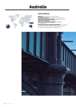 74 Noticias de ExportAr
ASPECTOS GENERALES
Población: 22.000.000 de habitantes (2013).
Producto Bruto Interno: 1505 billones de dólares (2013).
Producto Bruto Interno per cápita: 64.800 dólares (2013).
Tasa real de crecimiento: 2,4 % (2013).
Total importado desde la Argentina: 753.000.000
de dólares (2013).
Principales productos argentinos importados: harina y pellets
de soja (37,6 %); vehículos para transporte de mercancías
(37,1 %); aceite de girasol (6 %); biodiésel (3,7 %).
Australia
Australia
 
