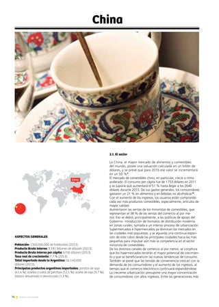 76 Noticias de ExportAr
China
ASPECTOS GENERALES
Población: 1300.000.000 de habitantes (2013).
Producto Bruto Interno: 9.181 billones de dólares (2013).
Producto Bruto Interno per cápita: 6700 dólares (2013).
Tasa real de crecimiento: 7,7 % (2013).
Total importado desde la Argentina: 56.140.000
dólares (2013).
Principales productos argentinos importados: porotos de soja
(61,4 %); aceites crudos de petróleo (12,5 %); aceite de soja (9,7 %);
tabaco desvenado o desnervado (1,3 %).
2.1. El sector
La China, el mayor mercado de alimentos y comestibles
del mundo, posee una valuación calculada en un billón de
dólares, y se prevé que para 2016 ese valor se incrementará
en un 50 %9
.
El mercado de comestibles chino, en particular, creció a ritmo
acelerado. El consumo per cápita fue de 1753 dólares en 2011
y se supone que aumentará el 51 % hasta llegar a los 2640
dólares durante 2015. De sus gastos generales, los consumidores
gastaron un 21 % en alimentos y en bebidas no alcohólicas10
.
Con el aumento de los ingresos, los usuarios están comprando
cada vez más productos comestibles, especialmente, artículos de
mayor calidad.
Aumentaron las ventas de los minoristas de comestibles, que
representan el 38 % de las ventas del comercio al por me-
nor. Eso se debió, principalmente, a las políticas de apoyo del
Gobierno: introducción de formatos de distribución moderna
en zonas rurales, sumada a un intenso proceso de urbanización.
Supermercados e hipermercados ya dominan los mercados en
las ciudades más populosas, y se aguarda una continua expan-
sión de este rubro desde las principales ciudades hacia las más
pequeñas para impulsar aún más la competencia en el sector
minorista de comestibles.
De los distintos canales de comercio al por menor, se conjetura
que los hipermercados tendrán el mayor potencial de crecimien-
to y que se beneficiaráncon las nuevas tendencias de consumo.
También se prevé que las tiendas de conveniencia crezcan con la
demanda de los consumidores y el aumento de los ingresos, al
tiempo que el comercio electrónico continuará expandiéndose.
La creciente urbanización presupone una mayor concentración
de consumidores con altos ingresos. Entre las generaciones más
China
 
