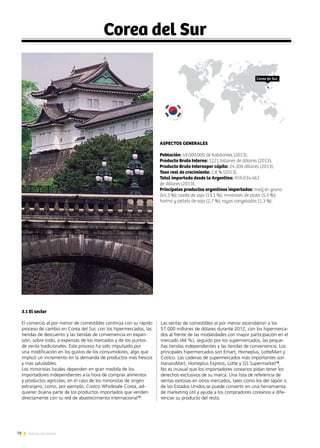 78 Noticias de ExportAr
Corea del Sur
ASPECTOS GENERALES
Población: 49.000.000 de habitantes (2013).
Producto Bruto Interno: 1221 billones de dólares (2013).
Producto Bruto Internoper cápita: 24.300 dólares (2013).
Tasa real de crecimiento: 2,8 % (2013).
Total importado desde la Argentina: 959.034.462
de dólares (2013).
Principales productos argentinos importados: maíz en grano
(65,3 %); aceite de soja (19,1 %); minerales de plata (5,3 %);
harina y pellets de soja (2,7 %); rayas congeladas (1,3 %).
3.1 El sector
El comercio al por menor de comestibles continúa con su rápido
proceso de cambio en Corea del Sur, con los hipermercados, las
tiendas de descuento y las tiendas de conveniencia en expan-
sión, sobre todo, a expensas de los mercados y de los puntos
de venta tradicionales. Este proceso ha sido impulsado por
una modificación en los gustos de los consumidores, algo que
implicó un incremento en la demanda de productos más frescos
y más saludables.
Los minoristas locales dependen en gran medida de los
importadores independientes a la hora de comprar alimentos
y productos agrícolas; en el caso de los minoristas de origen
extranjero, como, por ejemplo, Costco Wholesale Corea, ad-
quieren buena parte de los productos importados que venden
directamente con su red de abastecimiento internacional13
.
Las ventas de comestibles al por menor ascendieron a los
57.000 millones de dólares durante 2012, con los hipermerca-
dos al frente de las modalidades con mayor participación en el
mercado (44 %), seguido por los supermercados, las peque-
ñas tiendas independientes y las tiendas de conveniencia. Los
principales hipermercados son Emart, Homeplus, LotteMart y
Costco. Las cadenas de supermercados más importantes son
HanaroMart, Homeplus Express, Lotte y GS Supermarket14
.
No es inusual que los importadores coreanos pidan tener los
derechos exclusivos de su marca. Una lista de referencia de
ventas exitosas en otros mercados, tales como los del Japón o
de los Estados Unidos,se puede convertir en una herramienta
de marketing útil y ayuda a los compradores coreanos a dife-
renciar su producto del resto.
Corea de Sur
 