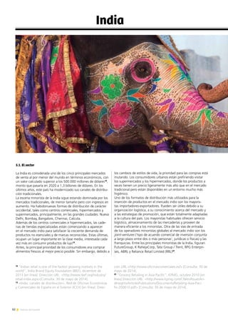 82 Noticias de ExportAr
India
5.1. El sector
La India es considerada uno de los cinco principales mercados
de venta al por menor del mundo en términos económicos, con
un valor calculado superior a los 500.000 millones de dólares18
,
monto que pasaría en 2020 a 1,3 billones de dólares. En los
últimos años, este país ha modernizado sus canales de distribu-
ción tradicionales.
La escena minorista de la India sigue estando dominada por los
mercados tradicionales, de menor tamaño pero con ingresos en
aumento. Ha habidonuevas formas de distribución de carácter
occidental, tales como centros comerciales, hipermercados y
supermercados, principalmente, en las grandes ciudades: Nueva
Delhi, Bombay, Bangalore, Chennai, Calcuta.
Además de los centros comerciales e hipermercados, las cade-
nas de tiendas especializadas están comenzando a aparecer
en el mercado indio para satisfacer la creciente demanda de
productos no esenciales y de marcas reconocidas. Estas últimas,
ocupan un lugar importante en la clase media, interesada cada
vez más en consumir productos de lujo19
.
Antes, la principal prioridad de los consumidores era comprar
alimentos frescos al mejor precio posible. Sin embargo, debido a
18
“Indian retail is one of the fastest growing markets in the
world”, India Brand Equity Foundation (IBEF), diciembre de
2013 [en línea]. Dirección URL: http://www.ibef.org/industry/
retail-india.aspx[Consulta: 30 de mayo de 2014].
19
«India: canales de distribución», Red de Oficinas Económicas
y Comerciales de España en el Exterior (ICEX) [en línea]. Direc-
ción URL:http://www.oficinascomerciales.es/ [Consulta: 30 de
mayo de 2014].
20
“Grocery Retailing in Asia Pacific”, KPMG, octubre 2010 [en
línea].Dirección URL: http://www.kpmg.com/CN/en/IssuesAn-
dInsights/ArticlesPublications/Documents/Retailing-Asia-Paci-
fic-200610.pdf [Consulta: 30 de mayo de 2014].
los cambios de estilos de vida, la prioridad para las compras está
mutando. Los consumidores urbanos están prefiriendo visitar
los supermercados y los hipermercados, donde los productos a
veces tienen un precio ligeramente más alto que en el mercado
tradicional pero están disponibles en un entorno mucho más
higiénico.
Uno de los formatos de distribución más utilizados para la
inserción de productos en el mercado indio son los mayoris-
tas importadores-exportadores. Pueden ser útiles debido a su
organización logística, a su conocimiento acerca del mercado y
a las estrategias de promoción, que están totalmente adaptadas
a la cultura del país. Los mayoristas habituales ofrecen servicio
logístico, almacenamiento de las mercaderías y proveen de
manera eficiente a los minoristas. Otra de las vías de entrada
de los operadores minoristas globales al mercado indio son los
joint-ventures (‘tipo de acuerdo comercial de inversión conjunta
a largo plazo entre dos o más personas’, jurídicas o físicas) y las
franquicias. Entre los principales minoristas de la India, figuran
FutureGroup, K RahejaCorp, Tata Group / Trent, RPG Enterpri-
ses, ABRL y Reliance Retail Limited (RRL)20
.
 