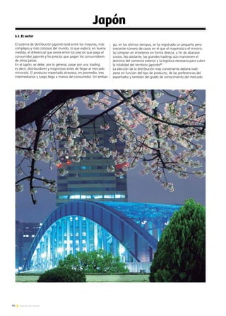 84 Noticias de ExportAr
Japón
6.1. El sector
El sistema de distribución japonés está entre los mayores, más
complejos y más costosos del mundo, lo que explica, en buena
medida, el diferencial que existe entre los precios que paga el
consumidor japonés y los precios que pagan los consumidores
de otros países.
En el Japón, se debe, por lo general, pasar por una trading,
es decir, distribuidores y mayoristas antes de llegar al mercado
minorista. El producto importado atraviesa, en promedio, tres
intermediarios y luego llega a manos del consumidor. Sin embar-
go, en los últimos tiempos, se ha registrado un pequeño pero
creciente número de casos en el que el mayorista o el minoris-
ta compran en el exterior en forma directa, a fin de abaratar
costos. No obstante, las grandes tradings aún mantienen el
dominio del comercio exterior y la logística necesaria para cubrir
la totalidad del territorio japonés21
.
La elección de la distribución más conveniente deberá reali-
zarse en función del tipo de producto, de las preferencias del
exportador y también del grado de conocimiento del mercado
 