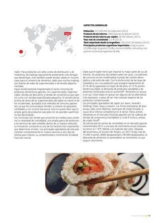 85Noticias de ExportAr
ASPECTOS GENERALES
Población: 127.000.000 de habitantes (2013).
Producto Bruto Interno: 4900 billones de dólares (2013).
Producto Bruto Interno per cápita: 38.500 dólares (2013).
Tasa real de crecimiento: 1,5 % (2013).
Total importado desde la Argentina: 1364.504.130 dólares (2013).
Principales productos argentinos importados: maíz en grano
(35,8%);sorgo de grano (15,6%); aluminio (8,8%); camarones, lan-
gostinos (enteros/congelados) (8,4%).
Japon
nipón. Para productos con altos costos de distribución y de
marketing, las tradings seguramente presentarán más ventajas
que desventajas. Esto también puede resultar válido en muchos
casos para el comercio de alimentos, dado que muchas tradings
son dueñas de redes de supermercados o de tiendas departa-
mentales.
Sigue siendo bastante fragmentado el sector minorista de
productos alimenticios japonés, con supermercados, hipermer-
cados, tiendas de descuento y tiendas de conveniencia que ope-
ran junto con tiendas especializadas pequeñas. El tamaño de los
puntos de venta de los supermercados del Japón es menor al de
los occidentales, ajustados a los métodos de consumo japone-
ses, ya que los consumidores tienden a comprar en pequeñas
cantidades y con mucha frecuencia. Esto no quiere decir que la
amplia gama de productos asociada con las grandes superficies
no sea demandada.
Los minoristas han tenido que encontrar los medios para combi-
nar la necesidad de comodidad, una amplia gama de productos
y los servicios de valor añadido dentro de un espacio reducido.
La innovación constante es uno de los factores más importantes
que determinan el éxito. Los principales operadores de este país
invierten constantemente en nuevos servicios y otro tipo de
ofertas para mejorar su competitividad e incrementar la lealtad
hacia las marcas.
Dado que el Japón tiene que importar la mayor parte de sus ali-
mentos, los productos de calidad suelen ser caros. Los patrones
de consumo se han modificadoal compás del cambio demo-
gráfico y del estilo de vida. Con la disminución de las tasas de
natalidad y con una población que envejece rápidamente (el
25 % de los japoneses es mayor de 60 años; el 15 % pronto
tendrá esa edad), la demanda de productos saludables y de
alimentos fortificados está en aumento22
. Alimentos sin azúcar
o sin sal, o bien bajos en grasas son algunas de las alternativas
más populares, a pesar de ser más costosas respecto de los
productos convencionales.
Los principales operadores del Japón son Aeon, Seven I
Holdings, Daiei, Seiyu y Lawson. Las firmas extranjeras de gran
escala, tales como Walmart, participan de modo limitado, a
causa de la intensa competencia en el sector. Otros actores
relevantes en el mercado minorista japonés son las cadenas de
tiendas de conveniencia FamilyMart y Circle K Sunkus, ambas
de origen local23
.
Se calcula que las ventas de comestibles en el mercado japonés
creceránhasta 2017 a una tasa de crecimiento anual compues-
ta menor al 1 %24
, debido a la madurez del rubro. Después
del terremoto y el tsunami de Tohoku, en 2011 (hubo más de
15.000 muertos, 8000 desaparecidos y 90.000 desplazados), la
demanda de alimentos no perecederos se incrementó, lo que
augura crecimiento.
 