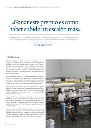 12 Noticias de ExportAr 12Noticias de ExportAr
«Ganarestepremioescomo
habersubidounescalónmás»
Entrevista I Ingeniero Rubén González, presidente y CEO de Aguas & Procesos S. A.
ComopresidenteyCEOdeAguas&ProcesosS.A.,RubénGonzálezdestacaelcrecimientopermarnente
deestaempresafundadaen1980enlaprovinciadeSantaFe,ytrazaunambicioso plandenegocios.
Por Dr. Héctor Lorenzo
www.aguasyprocesos.com
Orgulloso de haber recibido el premio en la Categoría 3, que
distingue la incorporación de innovación y/o valor agregado al
producto a exportar, el ingeniro Rubén González, CEO de Aguas
& Procesos, cuenta: «La nuestra es una empresa ciento por ciento
argentina, conformada por ingenieros y técnicos argentinos,
que se dedica al diseño, fabricación e instalación de equipos de
tratamiento de aguas, tanto para consumo como para los distintos
procesos industriales».
Esta firma ha sido fundada en 1980, en la localidad de Sunchales,
provincia de Santa Fe, donde se encuentra la planta central con
sus oficinas administrativas, almacenes, fábrica de productos
químicos para tratamiento de aguas, línea de montaje de equipos,
laboratorio de análisis certificado y departamento de ingeniería.
Además, posee una planta industrial en la provincia de Santiago del
Estero, que cubre la provisión de equipamiento y servicios técnicos
para la zona norte de nuestro país, y oficinas técnico-comerciales
en la Ciudad Autónoma de Buenos Aires y en las provincias del
Chaco, Córdoba y Tucumán.
«Aguas & Procesos cuenta con certificaciones internacionales
ISO9001 por su Sistema de Calidad; con certificaciones ISO14001
por su Gestión Ambiental; y con certificaciones OHSAS18001 por
Salud y Seguridad Ocupacional. Asimismo, es la primera empresa
santafecina en obtener el Certificado de Aptitud Ambiental»,
afirma González.
«El constante desarrollo de nuevas tecnologías para el tratamiento
de aguas y la investigación permanente de las necesidades del
mercado han posicionado a la compañía en un lugar de privilegio
—agrega González—. Por eso, ha logrado ser referente en nuestro
país, con posibilidad de desarrollo en mercados internacionales».
 