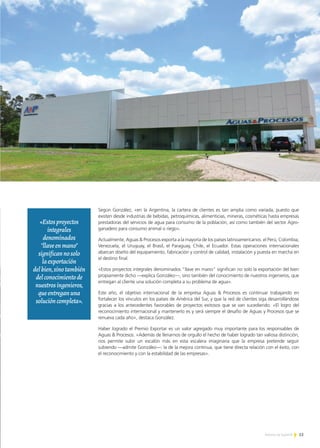 13Noticias de ExportAr
PREMIO EXPORTAR 2013
Según González, «en la Argentina, la cartera de clientes es tan amplia como variada, puesto que
existen desde industrias de bebidas, petroquímicas, alimenticias, mineras, cosméticas hasta empresas
prestadoras del servicios de agua para consumo de la población, así como también del sector Agro-
ganadero para consumo animal o riego».
Actualmente, Aguas & Procesos exporta a la mayoría de los países latinoamericanos: el Perú, Colombia,
Venezuela, el Uruguay, el Brasil, el Paraguay, Chile, el Ecuador. Estas operaciones internacionales
abarcan diseño del equipamiento, fabricación y control de calidad, instalación y puesta en marcha en
el destino final.
«Estos proyectos integrales denominados “llave en mano” significan no solo la exportación del bien
propiamente dicho —explica González—, sino también del conocimiento de nuestros ingenieros, que
entregan al cliente una solución completa a su problema de agua».
Este año, el objetivo internacional de la empresa Aguas & Procesos es continuar trabajando en
fortalecer los vínculos en los países de América del Sur, y que la red de clientes siga desarrollándose
gracias a los antecedentes favorables de proyectos exitosos que se van sucediendo. «El logro del
reconocimiento internacional y mantenerlo es y será siempre el desafío de Aguas y Procesos que se
renueva cada año», destaca González.
Haber logrado el Premio Exportar es un valor agregado muy importante para los responsables de
Aguas & Procesos. «Además de llenarnos de orgullo el hecho de haber logrado tan valiosa distinción,
nos permite subir un escalón más en esta escalera imaginaria que la empresa pretende seguir
subiendo —admite González—: la de la mejora continua, que tiene directa relación con el éxito, con
el reconocimiento y con la estabilidad de las empresas».
«Estosproyectos
integrales
denominados
"llaveenmano"
significannosolo
laexportación
delbien,sinotambién
delconocimientode
nuestrosingenieros,
queentreganuna
solucióncompleta».
 