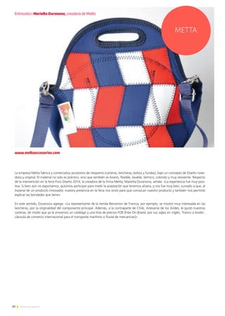 20 Noticias de ExportAr
20Noticias de ExportAr
La empresa Metta fabrica y comercializa accesorios de neopreno (carteras, lancheras, bolsos y fundas), bajo un concepto de Diseño nove-
doso y original. El material no solo es práctico, sino que también es liviano, flexible, lavable, térmico, colorido y muy resistente. Respecto
de la intervención en la feria Puro Diseño 2014, la creadora de la firma Metta, Marietta Duranona, señala: «La experiencia fue muy posi-
tiva. Si bien aún no exportamos, quisimos participar para medir la aceptación que tenemos afuera, y nos fue muy bien, sumado a que, al
tratarse de un producto innovador, nuestra presencia en la feria nos sirvió para que conozcan nuestro producto y también nos permitió
explicar las bondades que tiene».
En este sentido, Duranona agrega: «La representante de la tienda Bensimon de Francia, por ejemplo, se mostró muy interesada en las
lancheras, por la originalidad del componente principal. Además, a la contraparte de Chile, Artesanía de los Andes, le gustó nuestras
carteras, de modo que ya le enviamos un catálogo y una lista de precios FOB [Free On Board, por sus siglas en inglés; ‘franco a bordo’,
cláusula de comercio internacional para el transporte marítimo o fluvial de mercancías]».
www.mettaaccesorios.com
METTA
Entrevista I Marietta Duranona, creadora de Metta
 
