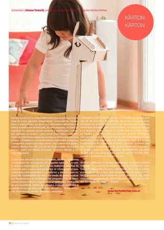 22 Noticias de ExportAr
Kärton Kärton es un emprendimiento que surgió bajo la pre-
misa de crear juguetes integradores, innovadores, interac-
tivos y sustentables, es decir, una alternativa diferente a la
oferta existente en el mercado. En esta empresa, se fabrican
juguetes con materia prima nacional y reutilizable —como,
por ejemplo, el cartón— para armar entre niños y adultos.
Estas características propician un espacio lúdico entre padres
e hijos. «Trabajamos con proveedores nacionales y elegimos
a pequeños productores para armar una cadena más justa»,
explica Jimena Tamarit, una de las responsables de Kärton
Kärton, junto con Rafael Coronado, Verónica Mercer y Lu-
ciana Quinteros.
Si bien hace tres años Tamarit, Coronado, Mercer y Quinteros
comenzaron con el proyecto, los juguetes salieron a la ven-
ta recién a comienzos de 2013. Antes, realizaron estudios de
mercado para conocer qué productos se ofrecían en el país,
cuáles eran comercializados en el exterior, y también para co-
nocer las modalidades de venta, de modo de poder evaluar
con fundamentos la factibilidad del proyecto. Para el lanza-
miento de sus artículos, organizaron un gran taller en el patio
de una juguetería, donde una maestra jardinera explicaba el
sentido de los juguetes y la manera de usarlos. Desde enton-
ces, comenzaron a recibir llamados y encargos.
«Ofrecemos diferentes líneas, de acuerdo con las edades, que
van de los tres años en adelante. Nuestras creaciones giran
alrededor de animales autóctonos de nuestro país. Una línea
contempla animales, tales como la llama, el ñandú, la tortuga
y el cangrejo, todas figuras en cartón que se pueden armar
en familia y con los cuales los niños se pueden disfrazar o
bien intervenir en ellos pintándolos, haciendo collage, lo cual
fomenta la libre expresión y la creatividad, algo que brinda
la posibilidad de reinventar el juego. También tenemos una
línea de máscaras en la que los protagonistas son el yacaré y
el zorzal, y, para los más pequeños, desarrollamos una línea
de alas para que se las puedan poner», cuenta Tamarit, dise-
ñadora y fundadora de Kärton Kärton.
Al tratarse de una propuesta pedagógica, en Kärton Kärton
trabajan frecuentemente armando talleres en diversas insti-
tuciones educativas (museos, ludotecas). «Este fue el primer
acercamiento con potenciales compradores extranjeros, entre
los que notamos que el producto gustó. Asimismo, nos incitó
a pensar en productos de menor tamaño a la hora de trascen-
der las fronteras», explica Tamarit.
www.kartonkarton.com.ar
KÄRTON
KÄRTON
Entrevista I Jimena Tamarit, una de las responsables de la empresa Kärton Kärton
 