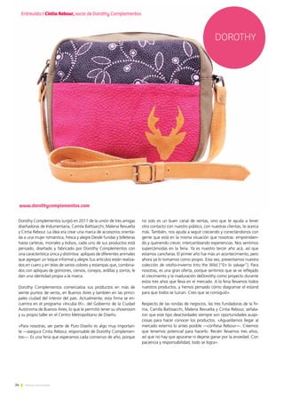 24 Noticias de ExportAr
Dorothy Complementos surgió en 2011 de la unión de tres amigas
diseñadoras de Indumentaria, Camila Battisacchi, Malena Revuelta
y Cintia Rebour. La idea era crear una marca de accesorios orienta-
da a una mujer romántica, fresca y alegre.Desde fundas y billeteras
hasta carteras, morrales y bolsos, cada uno de sus productos está
pensado, diseñado y fabricado por Dorothy Complementos con
una característica única y distintiva: apliques de diferentes animales
que agregan un toque informal y alegre.Sus artículos están realiza-
dos en cuero y en telas de varios colores y estampas que, combina-
dos con apliques de gorriones, ciervos, conejos, ardillas y zorros, le
dan una identidad propia a la marca.
Dorothy Complementos comercializa sus productos en más de
veinte puntos de venta, en Buenos Aires y también en las princi-
pales ciudad del interior del país. Actualmente, esta firma se en-
cuentra en el programa «Incuba IX», del Gobierno de la Ciudad
Autónoma de Buenos Aires, lo que le permitió tener su showroom
y su propio taller en el Centro Metropolitano de Diseño.
«Para nosotras, ser parte de Puro Diseño es algo muy importan-
te —asegura Cintia Rebour, responsable de Dorothy Complemen-
tos—. Es una feria que esperamos cada comienzo de año, porque
www.dorothycomplementos.com
DOROTHY
no solo es un buen canal de ventas, sino que te ayuda a tener
otro contacto con nuestro público, con nuestras clientas, te acerca
más. También, nos ayuda a seguir creciendo y conectándonos con
gente que está en la misma situación que nosotras: emprendien-
do y queriendo crecer, intercambiando experiencias. Nos sentimos
supercómodas en la feria. Ya es nuestro tercer año acá, así que
estamos cancheras. El primer año fue más un acontecimiento, pero
ahora ya lo tomamos como propio. Esta vez, presentamos nuestra
colección de otoño-invierno Into the Wild [“En lo salvaje”]. Para
nosotras, es una gran oferta, porque sentimos que se ve reflejado
el crecimiento y la maduración deDorothy como proyecto durante
estos tres años que lleva en el mercado. A la feria llevamos todos
nuestros productos, y hemos pensado cómo diagramar el estand
para que todos se luzcan. Creo que se consiguió».
Respecto de las rondas de negocios, las tres fundadoras de la fir-
ma, Camila Battisacchi, Malena Revuelta y Cintia Rebour, señala-
ron que este tipo deactividades siempre son oportunidades auspi-
ciosas para hacer conocer los productos. «Aguardamos llegar al
mercado externo lo antes posible —confiesa Rebour—. Creemos
que tenemos potencial para hacerlo. Recién llevamos tres años,
así que no hay que apurarse ni dejarse ganar por la ansiedad. Con
paciencia y responsabilidad, todo se logra».
Entrevista I Cintia Rebour, socia de Dorothy Complementos
 