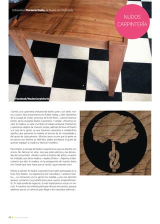 26 Noticias de ExportAr
«Somos una carpintería artesanal de diseño joven, con estilo nue-
vo y rústico. Nos encontramos en Pueblo Liebig, a diez kilómetros
de la ciudad de Colón, provincia de Entre Ríos», cuenta Florencia
Oneto, de la compañía Nudos Carpintería. Y añade: «Ponemos en
valor la madera, su veta y también el trabajo artesanal. Diseñamos
y realizamos objetos de creación propia, además de llevar el Diseño
a la casa de la gente, ya que hacemos carpintería a medida.Esto
significa que ponemos la madera al servicio de las necesidades y
del gusto de cada persona. Muchas veces ocurre que la gente se
encuentra con diseños ya definidos ydebe amoldarse al gusto de
quienes trabajan la madera y fabrican muebles».
Para Oneto, la ventaja de Nudos Carpintería es que sus diseños son
únicos. No fabrican en serie, sino que están atentos a las deman-
das del consumidor. «Nudos cuenta la historia del árbol y muestra
los múltiples usos de la madera —explica Oneto—. Dejamos al des-
cubierto que ella, la madera, es la protagonista de nuestro diario
vivir. Desde que nace hasta que se recicla, sigue estando viva».
Felices se sienten en Nudos Carpintería tras haber participado en la
Feria Puro Diseño. «La experiencia fue maravillosa —sostiene One-
to—. La interacción con la gente fue notable, y eso nos permitió
generar contactos muy beneficiosos para nuestro emprendimien-
to. En toda ronda de negocios, lo más importante es iniciar un vín-
culo. A nosotros nos interesa participar de esos encuentros, porque
sabemos que es un vehículo para llegar a los mercados externos».
Facebook/NudosCarpinteria
NUDOS
CARPINTERÍA
Entrevista I Florencia Oneto, de Nudos de Carpintería
 