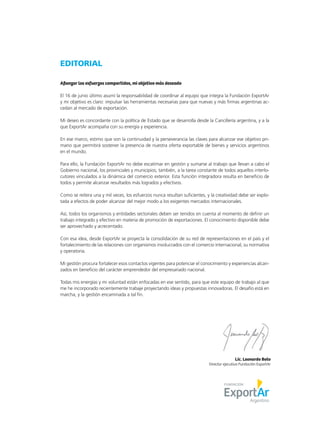 EDITORIAL
Afianzar los esfuerzos compartidos, mi objetivo más deseado
El 16 de junio último asumí la responsabilidad de coordinar al equipo que integra la Fundación ExportAr
y mi objetivo es claro: impulsar las herramientas necesarias para que nuevas y más firmas argentinas ac-
cedan al mercado de exportación.
Mi deseo es concordante con la política de Estado que se desarrolla desde la Cancillería argentina, y a la
que ExportAr acompaña con su energía y experiencia.
En ese marco, estimo que son la continuidad y la perseverancia las claves para alcanzar ese objetivo pri-
mario que permitirá sostener la presencia de nuestra oferta exportable de bienes y servicios argentinos
en el mundo.
Para ello, la Fundación ExportAr no debe escatimar en gestión y sumarse al trabajo que llevan a cabo el
Gobierno nacional, los provinciales y municipios; también, a la tarea constante de todos aquellos interlo-
cutores vinculados a la dinámica del comercio exterior. Esta función integradora resulta en beneficio de
todos y permite alcanzar resultados más logrados y efectivos.
Como se reitera una y mil veces, los esfuerzos nunca resultan suficientes, y la creatividad debe ser explo-
tada a efectos de poder alcanzar del mejor modo a los exigentes mercados internacionales.
Así, todos los organismos y entidades sectoriales deben ser tenidos en cuenta al momento de definir un
trabajo integrado y efectivo en materia de promoción de exportaciones. El conocimiento disponible debe
ser aprovechado y acrecentado.
Con esa idea, desde ExportAr se proyecta la consolidación de su red de representaciones en el país y el
fortalecimiento de las relaciones con organismos involucrados con el comercio internacional, su normativa
y operatoria.
Mi gestión procura fortalecer esos contactos vigentes para potenciar el conocimiento y experiencias alcan-
zados en beneficio del carácter emprendedor del empresariado nacional.
Todas mis energías y mi voluntad están enfocadas en ese sentido, para que este equipo de trabajo al que
me he incorporado recientemente trabaje proyectando ideas y propuestas innovadoras. El desafío está en
marcha, y la gestión encaminada a tal fin.
Lic. Leonardo Boto
Director ejecutivo Fundación ExportAr
 