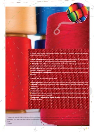 33Noticias de ExportAr 33Noticias de ExportAr
La cadena textil agrupa múltiples actividades realizadas en variados sectores del aparato
productivo nacional, a saber:
a. Sector Agropecuario. De aquí surgen la producción de algodón, de lana, de lino, de yute y de otros
productos para fibras, así como también la producción de granos para almidones.
b. Transporte. Este sector se ve particularmente involucrado, toda vez que la producción es
transportada en camiones hacia los centros de producción;
c.Industria Química. Es la industria que provee fibras artificiales y sintéticas, adhesivos, almidones y
encolantes, blanqueadores y tinturas.
d. Industria Plástica y Metalúrgica. De esta industria se obtienen botones, cierres, herrajes, broches,
remaches3
.
He aquí lo que se refiere a la cadena textil:
a. BienesdeCapital. Se cuentan cosechadoras, desmotadoras, telares, cortadoras, máquinas de coser.
b. Servicios. En este caso, encontramos las tareas de Investigación y Desarrollo, Ingeniería, Diseño,
Capacitación.
c.Hilatura. Este es el momento en que se realiza el procesamiento de fibras, el cardado, el ovillado, el
peinado, el bobinado.
d. Tejidos. En esta etapa, se desarrolla la preparación de hilados, la tejeduría plana y en punto, las
tintorerías, los estampados y acabados.
e. Confecciones y fabricación de prendas de vestir. Finalmente, se desarrolla la confección final de
las prendas de vestir4
.
3-MINISTERIO DE RELACIONES EXTERIORES, COMERCIO INTERNACIONAL Y CULTO, DIRECCIÓN GENERAL DE OFERTA EXPORTABLE, «Informe sector Textil: Hila-
dos y Telas», 2010, pág. 12 [en línea]. Dirección URL:<http://www.argentinatradenet.gov.ar/sitio/estrategias/Hilados%20y%20Telas1.pdf>[Consulta: 17 de julio de
2014].
4-Ibídem.
 